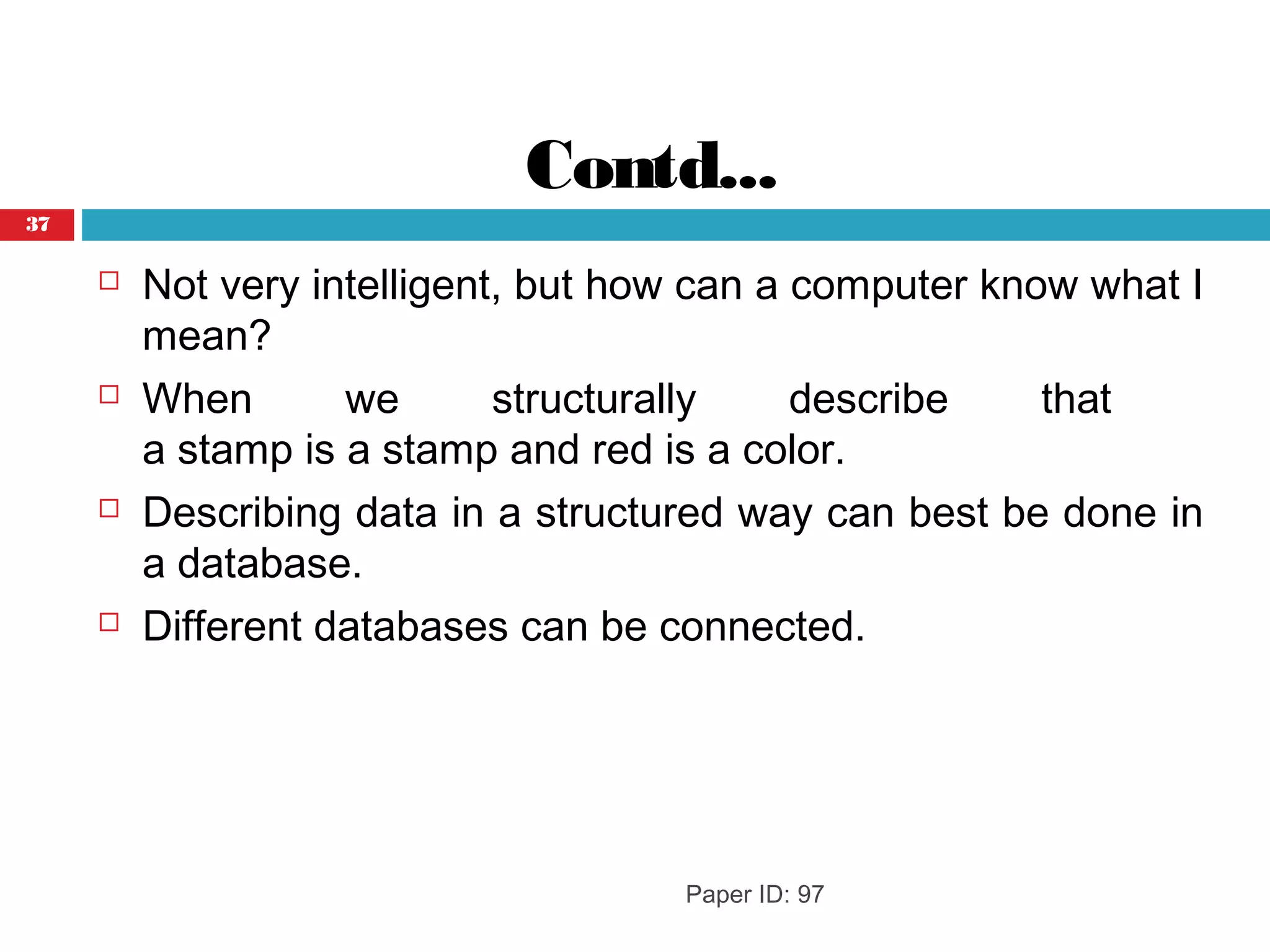 Contd...
 Not very intelligent, but how can a computer know what I
mean?
 When we structurally describe that
a stamp is a stamp and red is a color.
 Describing data in a structured way can best be done in
a database.
 Different databases can be connected.
Paper ID: 97
37
 
