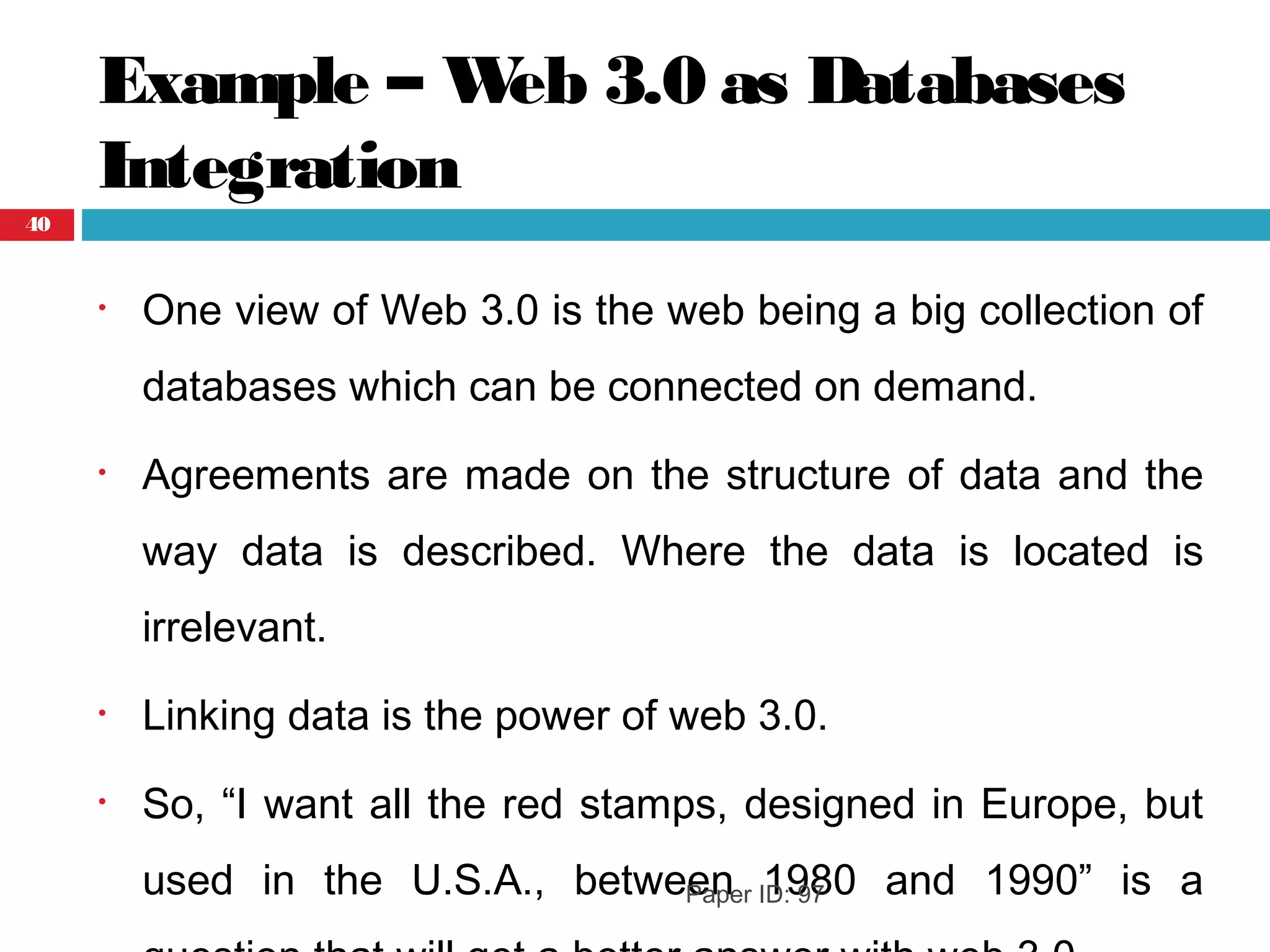 Example – Web 3.0 as Databases
Integration
• One view of Web 3.0 is the web being a big collection of
databases which can be connected on demand.
• Agreements are made on the structure of data and the
way data is described. Where the data is located is
irrelevant.
• Linking data is the power of web 3.0.
• So, “I want all the red stamps, designed in Europe, but
used in the U.S.A., between 1980 and 1990” is aPaper ID: 97
40
 
