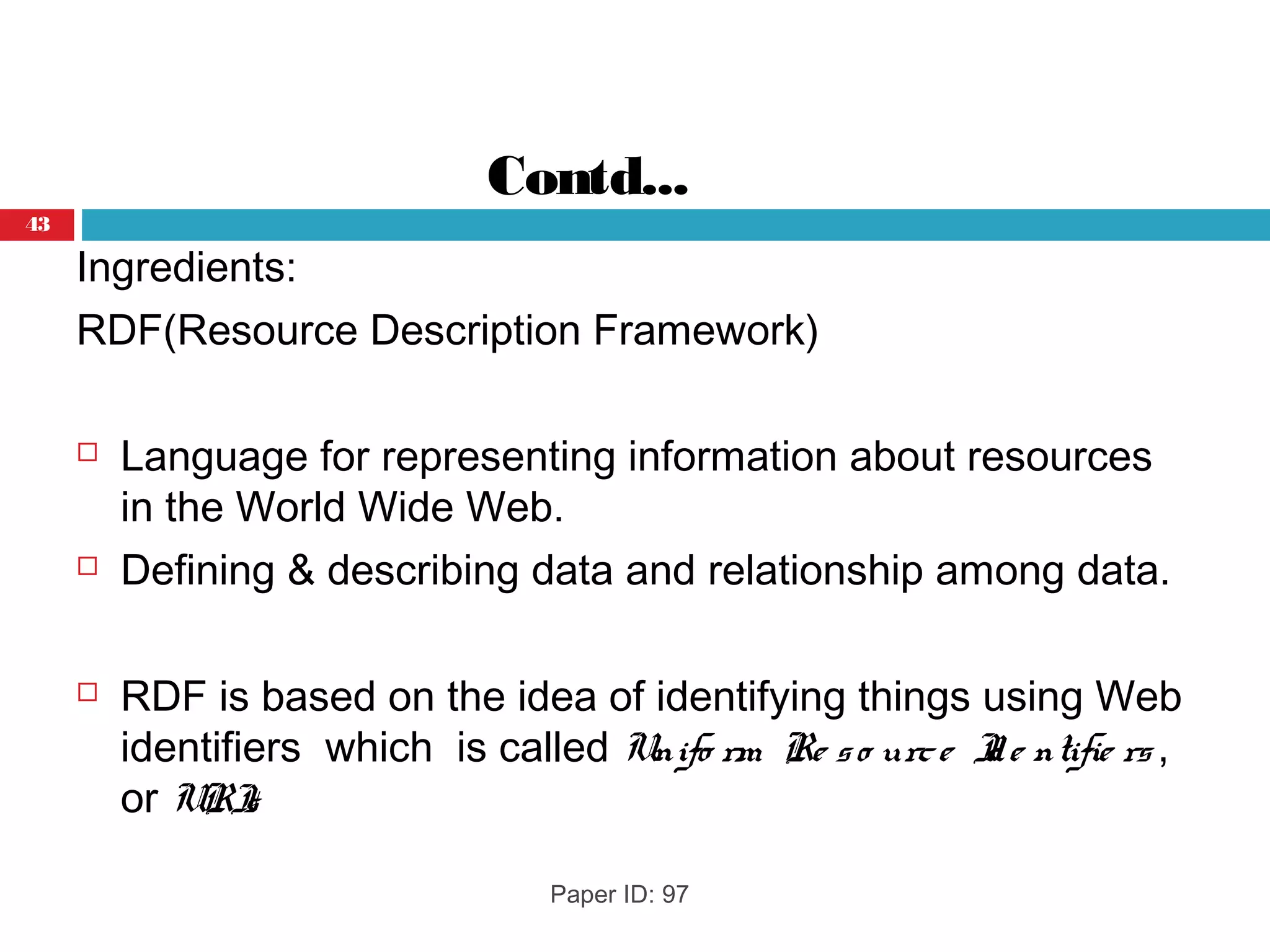 Contd...
Ingredients:
RDF(Resource Description Framework)
 Language for representing information about resources
in the World Wide Web.
 Defining & describing data and relationship among data.
 RDF is based on the idea of identifying things using Web
identifiers which is called Unifo rm Re so urce Ide ntifie rs ,
or URIs
Paper ID: 97
43
 
