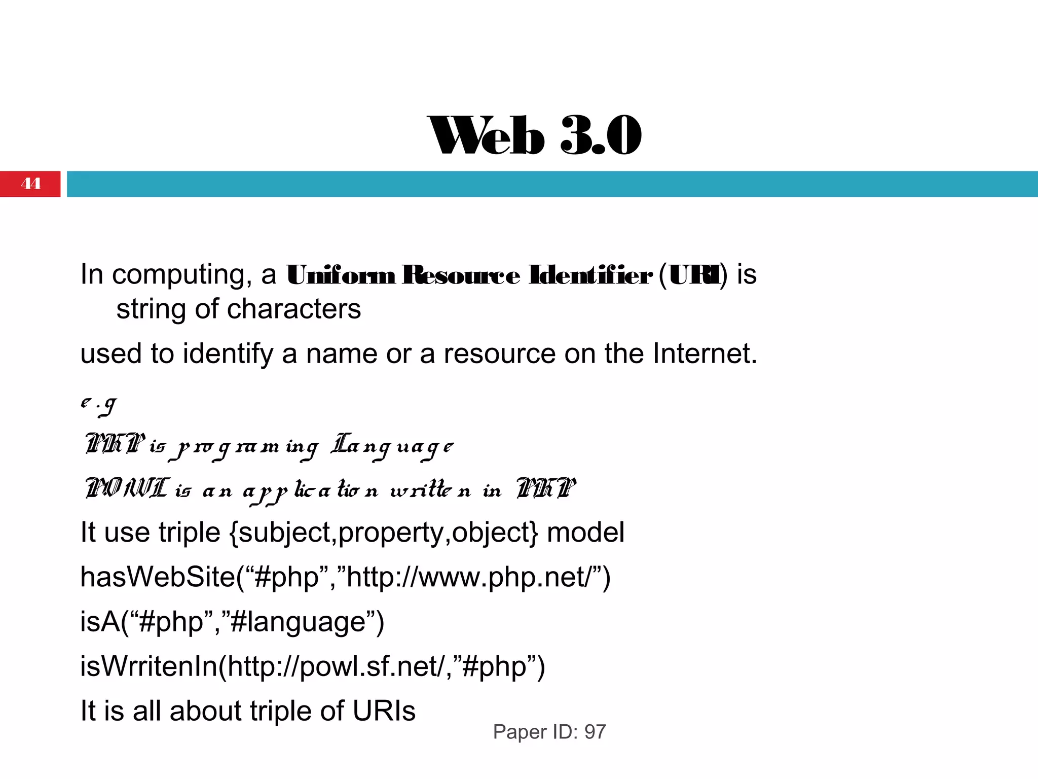 Web 3.0
In computing, a UniformResource Identifier (URI) is
string of characters 
used to identify a name or a resource on the Internet.
e . g
PHP is pro g ram ing Lang uag e
PO WL is an applicatio n writte n in PHP
It use triple {subject,property,object} model
hasWebSite(“#php”,”http://www.php.net/”)
isA(“#php”,”#language”)
isWrritenIn(http://powl.sf.net/,”#php”)
It is all about triple of URIs
Paper ID: 97
44
 