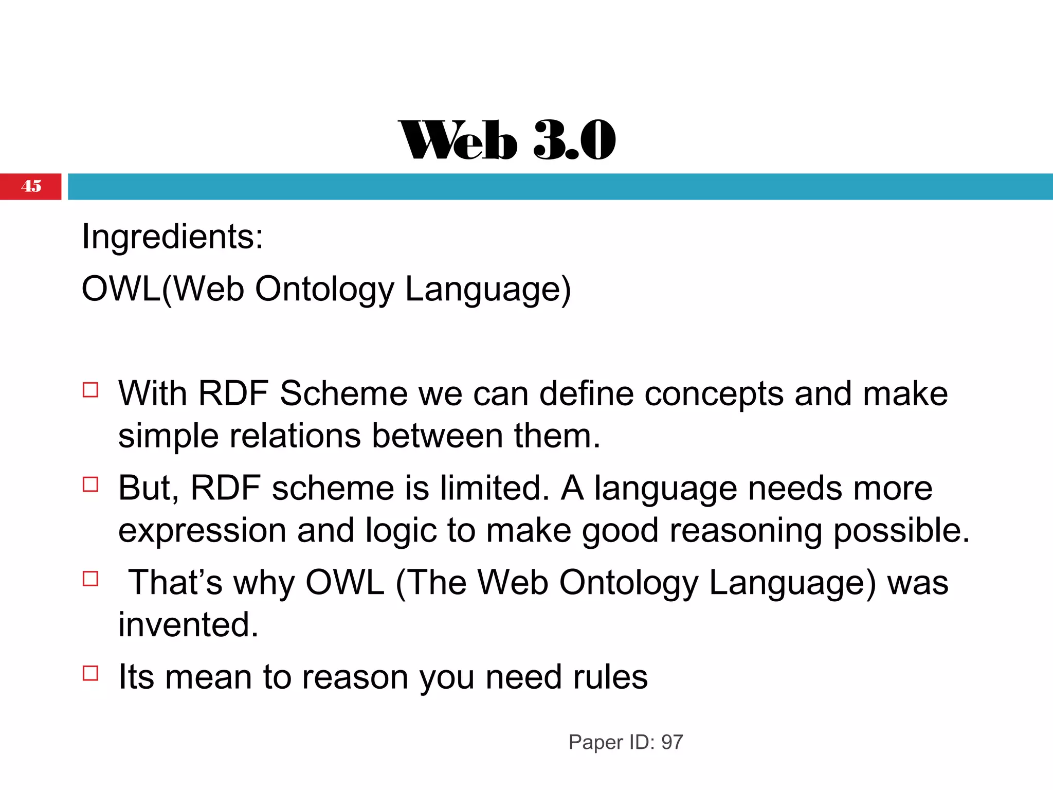Web 3.0
Ingredients:
OWL(Web Ontology Language)
 With RDF Scheme we can define concepts and make
simple relations between them.
 But, RDF scheme is limited. A language needs more
expression and logic to make good reasoning possible.
 That’s why OWL (The Web Ontology Language) was
invented.
 Its mean to reason you need rules
Paper ID: 97
45
 