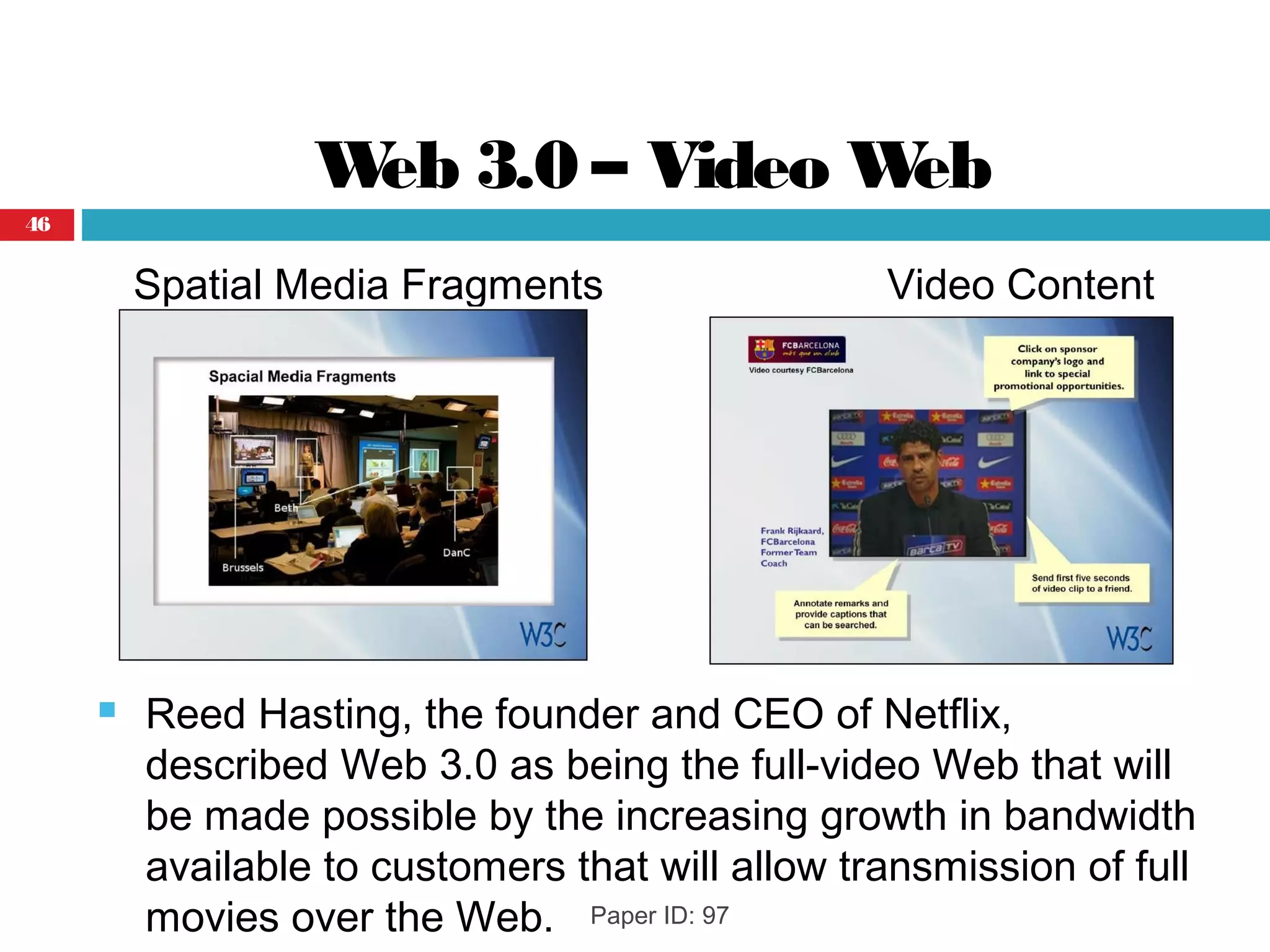 Web 3.0 – Video Web
Spatial Media Fragments Video Content
 Reed Hasting, the founder and CEO of Netflix,
described Web 3.0 as being the full-video Web that will
be made possible by the increasing growth in bandwidth
available to customers that will allow transmission of full
movies over the Web. Paper ID: 97
46
 