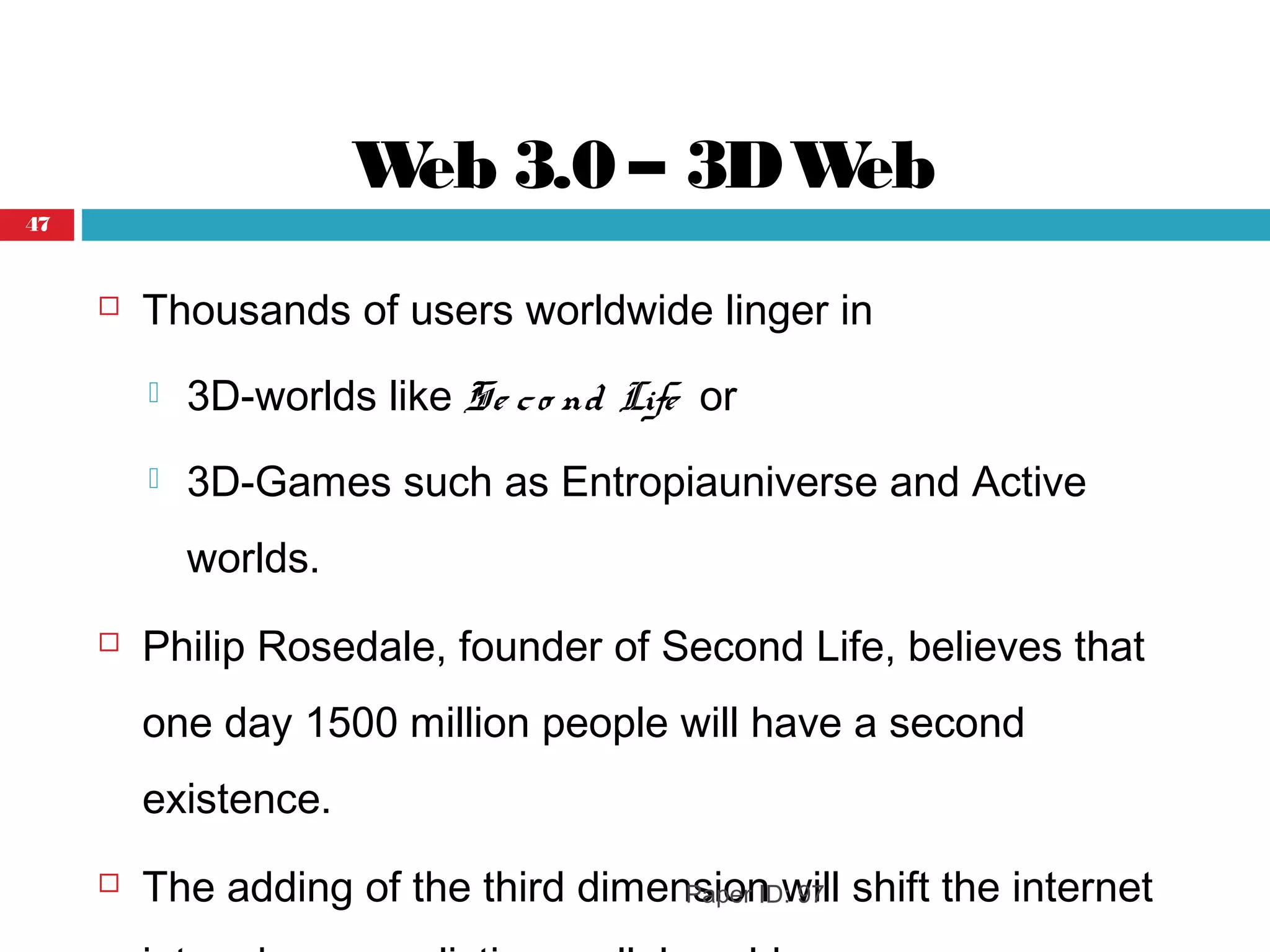 Web 3.0 – 3DWeb
 Thousands of users worldwide linger in
 3D-worlds like Se co nd Life or
 3D-Games such as Entropiauniverse and Active
worlds.
 Philip Rosedale, founder of Second Life, believes that
one day 1500 million people will have a second
existence.
 The adding of the third dimension will shift the internetPaper ID: 97
47
 