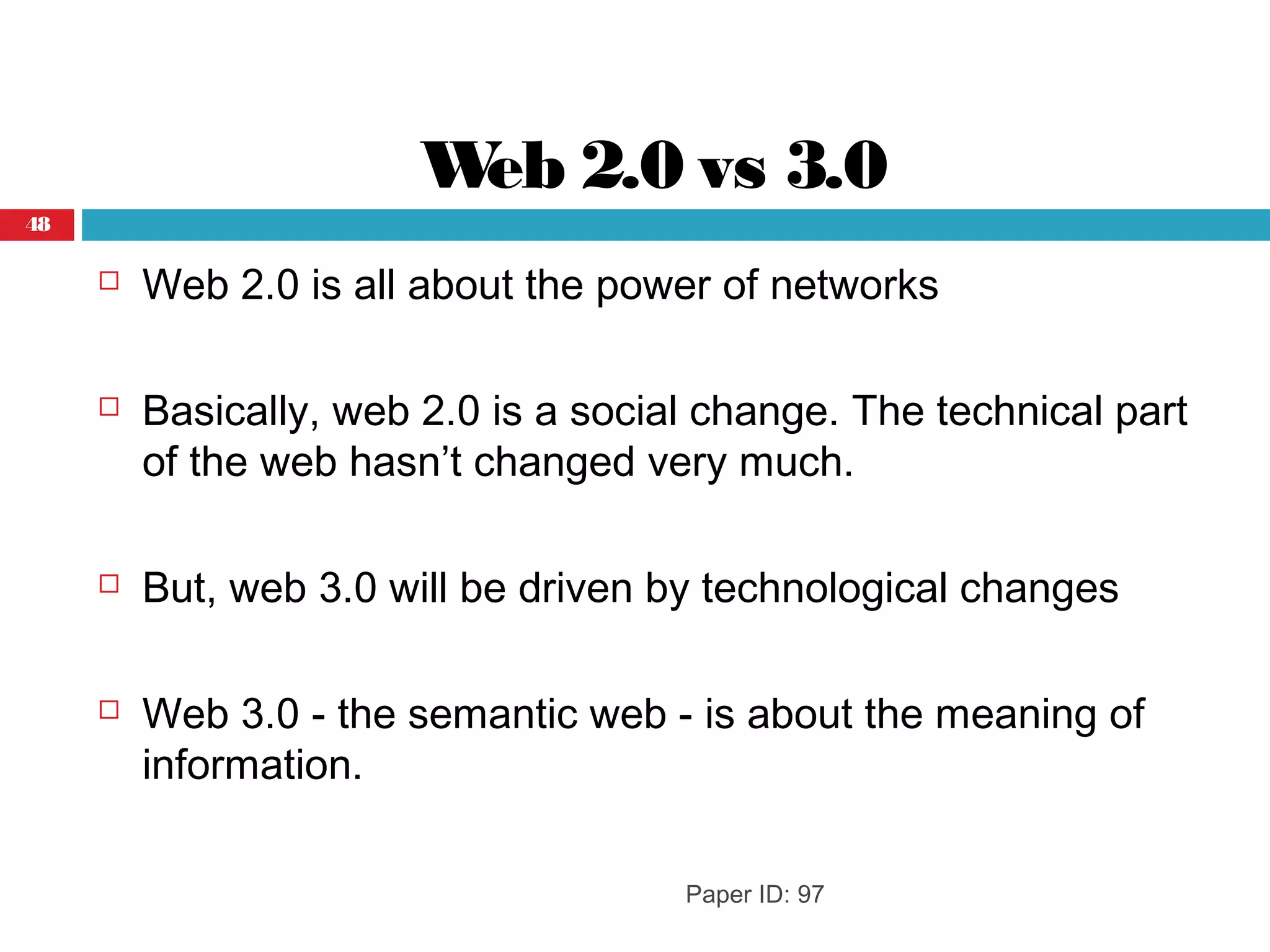 Web 2.0 vs 3.0
 Web 2.0 is all about the power of networks
 Basically, web 2.0 is a social change. The technical part
of the web hasn’t changed very much.
 But, web 3.0 will be driven by technological changes
 Web 3.0 - the semantic web - is about the meaning of
information.
Paper ID: 97
48
 