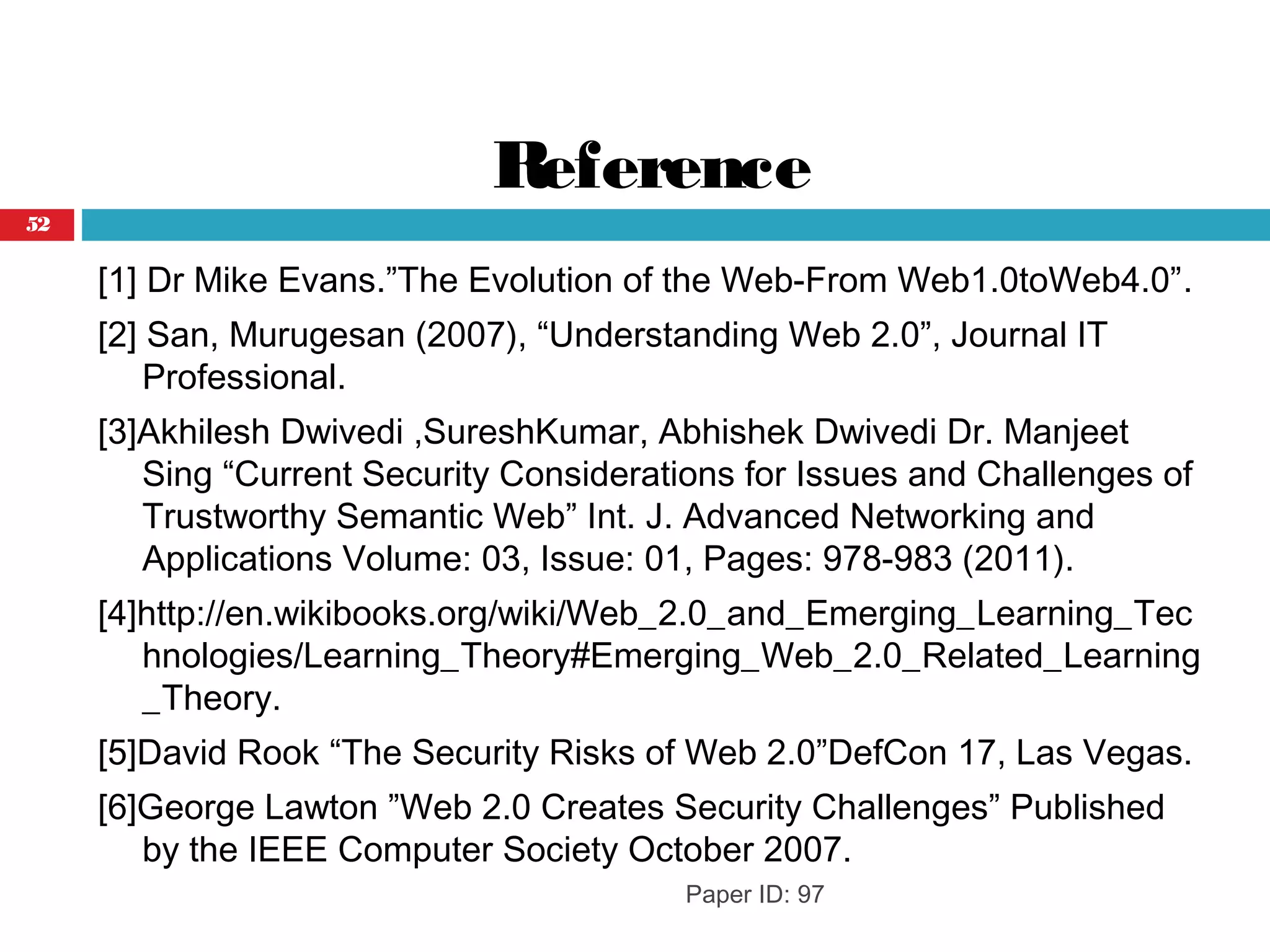 Reference
[1] Dr Mike Evans.”The Evolution of the Web-From Web1.0toWeb4.0”.
[2] San, Murugesan (2007), “Understanding Web 2.0”, Journal IT
Professional.
[3]Akhilesh Dwivedi ,SureshKumar, Abhishek Dwivedi Dr. Manjeet
Sing “Current Security Considerations for Issues and Challenges of
Trustworthy Semantic Web” Int. J. Advanced Networking and
Applications Volume: 03, Issue: 01, Pages: 978-983 (2011).
[4]http://en.wikibooks.org/wiki/Web_2.0_and_Emerging_Learning_Tec
hnologies/Learning_Theory#Emerging_Web_2.0_Related_Learning
_Theory.
[5]David Rook “The Security Risks of Web 2.0”DefCon 17, Las Vegas.
[6]George Lawton ”Web 2.0 Creates Security Challenges” Published
by the IEEE Computer Society October 2007.
Paper ID: 97
52
 