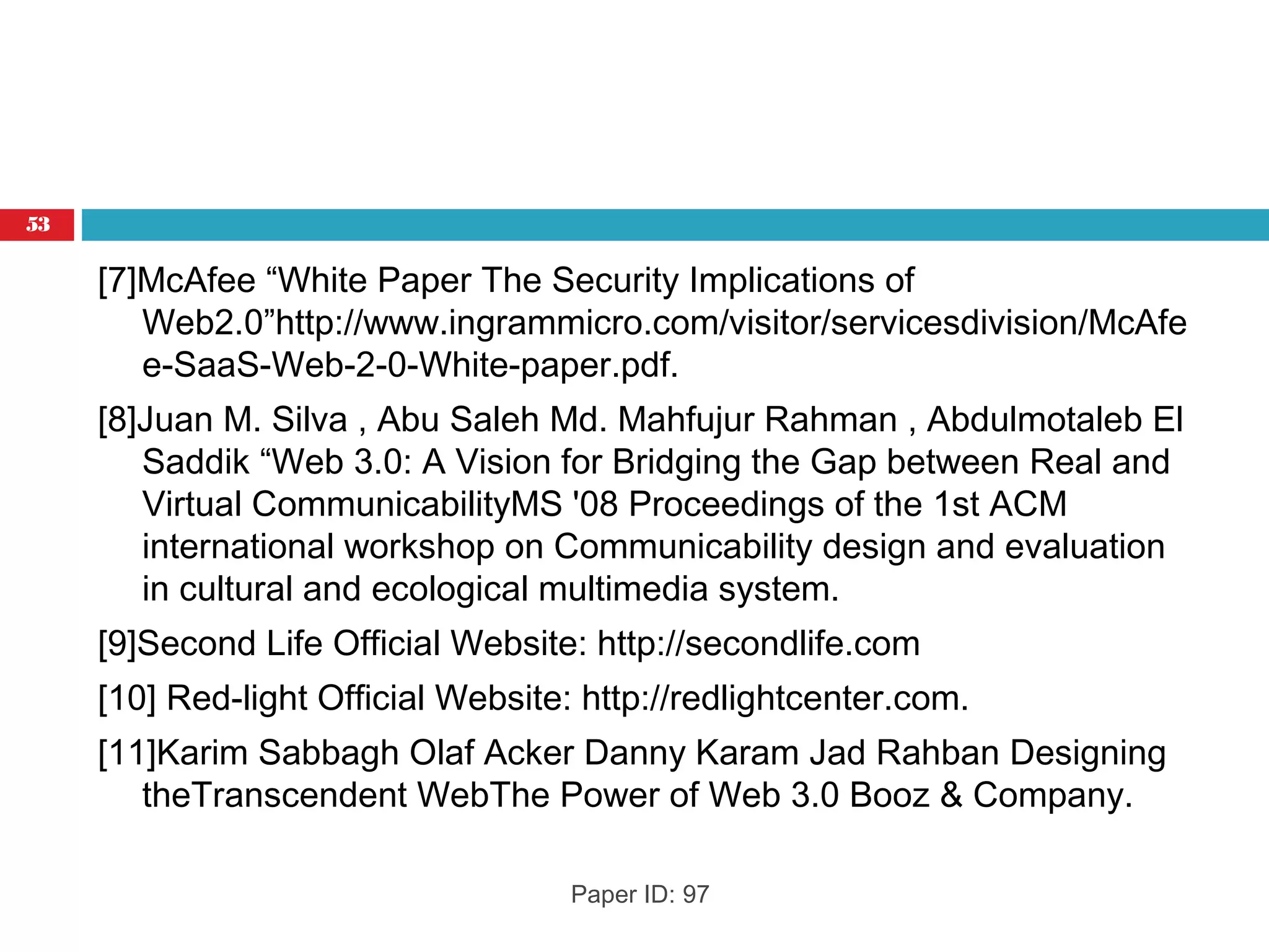 [7]McAfee “White Paper The Security Implications of
Web2.0”http://www.ingrammicro.com/visitor/servicesdivision/McAfe
e-SaaS-Web-2-0-White-paper.pdf.
[8]Juan M. Silva , Abu Saleh Md. Mahfujur Rahman , Abdulmotaleb El
Saddik “Web 3.0: A Vision for Bridging the Gap between Real and
Virtual CommunicabilityMS '08 Proceedings of the 1st ACM
international workshop on Communicability design and evaluation
in cultural and ecological multimedia system.
[9]Second Life Official Website: http://secondlife.com
[10] Red-light Official Website: http://redlightcenter.com.
[11]Karim Sabbagh Olaf Acker Danny Karam Jad Rahban Designing
theTranscendent WebThe Power of Web 3.0 Booz & Company.
Paper ID: 97
53
 