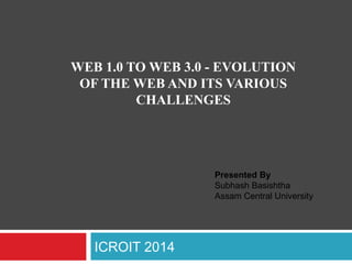 ICROIT 2014
WEB 1.0 TO WEB 3.0 - EVOLUTION
OF THE WEB AND ITS VARIOUS
CHALLENGES
Presented By
Subhash Basishtha
Assam Central University
 