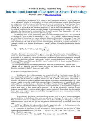 E-ISSN: 2321–9637
Volume 1, Issue 5, December 2013
International Journal of Research in Advent Technology
Available Online at: http://www.ijrat.org
203
The extraction of an appropriate set of features by which representing the text of a given document is a
crucial task strongly affecting the performance of the overall classification strategy. Different sets of features for
text categorization have been proposed in the literature; however the most appropriate feature types and feature
representation for short text messages have not been sufficiently investigated. We consider two types of
features, Bag of Words (BoW) and Document properties (Dp), that are used in the experimental evaluation to
determine the combination that is most appropriate for short message classification. We introduce CF modeling
information that characterizes the environment where the user is posting. These features play a key role in
deterministically understanding the semantics of the messages [4].
The underlying model for text representation is the Vector Space model (VSM) to which a text document dj
is represented as a vector of binary or real weights dj = W1j , . . . , W|T|j , where T is the set of terms (sometimes
also called features) that occur at least once in at least one document of the collection of document Tr, and wkj ∈
[0; 1] represents how much term tk contributes to the semantics of document dj . In the BoW representation,
terms are identified with words. In the case of non-binary weighting, the weight wkj of term tk in document dj is
computed according to the standard Term Frequency - Inverse Document Frequency (tf-idf) weighting function,
defined as
where #(tk , dj ) denotes the number of times tk occurs in dj , and #Tr (tk ) denotes the document frequency of
term tk , i.e., the number of documents in Tr in which tk occurs. Domain specific criteria are adopted in choosing
an additional set of features, Dp, concerning orthography, known words and statistical properties of messages.
Dp features are heuristically accessed. For ex, Correct Words: it expresses the amount of terms tk ∈ TᴖK, where
tk is a term of the considered document dj and K is a set of known words for the domain language. This value is
normalized by Σ|T|
k=1 #(tk,dj).
And similarly for bad words, capital words, punctuations characters, exclamation marks, question marks.
CFs are not very dissimilar from BoW features describing the nature of data. Therefore, all the formal
definitions introduced for the BoW features also apply to CFs.
1.2 Machine Learning-based Classification
We address the short text categorization as a hierarchical two-level classification process. The first-
level classifier performs a binary hard categorization that labels messages as Neutral and Non-Neutral. The first-
level filtering task facilitates the subsequent second-level task in which a finer-grained classification is
performed. The second-level classifier performs a soft-partition of Non-neutral messages assigning with a given
message a gradual membership to each of the non neutral classes. Among the variety of multi-class ML models
well-suited for the text classification, we choose the Radial Basis Function Network (RBFN) model [39] for its
proven robustness in dealing with inherent vagueness in class assignments and for the experimented competitive
behavior with respect to other state-of the-art classifiers. The first and second-level classifiers are then
structured as regular RBFN, conceived as hard and soft classifier respectively. Its non-linear function maps the
feature space to the categories space as a result of the learning phase on the given training set constituted by
manually classified messages.
We now formally describe the overall classification strategy. Let Ω be the set of classes to which each
message can belong to. Each element of the supervised collected set of messages D = {(mi , yi ), . . . , (m|D| , y
|D| )} is composed of the text mi and the supervised label yi ∈ {0, 1}|Ω| describing the belongingness to each of
the defined classes. The set D is then split into two partitions, namely the training set T rSD and the test set T
eSD .
Let M1 and M2 be the first and second level classifier respectively and y 1 be the belongingness to the
Neutral class. The learning and generalization phase works as follows:
1. Each message mi is processed such that the vector xi of features is extracted. The two sets T rSD and T
eSD are then transformed into T rS = {(xi , y i ), . . . , (x|T rSD | , y |T rSD | )} and T eS = {(xi , y i ), . . . , (x|T
eSD | , y |T eSD | )} respectively.
2. A binary training set T rS1 = {(xj , y j ) ∈ T rS (xj , yj ), yj = y j1 } is created for M1 .
 