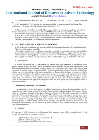 E-ISSN: 2321–9637
Volume 1, Issue 5, December 2013
International Journal of Research in Advent Technology
Available Online at: http://www.ijrat.org
204
3. A multi-class training set T rS2 = {(xj , y j ) ∈ T rS (xj, y j ), y jk = y jk+1 , k = 2, . . . , |Ω|} is created for
M2 .
4. M1 is trained with T rS1 with the aim to recognize whether or not a message is Non-Neutral. The
performance of the model M1 is then evaluated using the test set T eS1.
5. M2 is trained with the Non-Neutral T rS2 messages with the aim of computing gradual membership to
the Non-Neutral classes. The performance of the model M2 is then evaluated using the test set T eS2 .
To summarizes, the hierarchical system is composed of M1 and M2, where the overall computed function
f: Rn
R |Ω|
is able to map the feature space to the class space, that is, to recognize the belongingness of a
message to each of the |Ω | classes. The membership values for each class of a given message computed by
f are then exploited by the FRs, described in the following sections.
5. FILTERING RULES AND BLACKLIST MANAGEMENT
In this section, we introduce the rule layer adopted for filtering unwanted messages. We start by describing
FRs, then we illustrate the use of BLs.
We model a social network as a directed graph, where each node corresponds to a network user and edges
denote relationship between two different users. Without loss of generality, we suppose that trust levels are
rational number in the range [0, 1]. Moreover two users are in an indirect relationship of a given type RT if
there is a path of more than one edge connecting them, such that all the edges in the path have label RT.
A. Filtering Rules
In defining the language for FRs specification, we consider three main issues that, in our opinion, should
affect a message filtering decision. First of all, in OSNs like in everyday life, the same message may have
different meanings and relevance based on who writes it. As a consequence, FRs should allow users to state
constraints on message creators. Creators on which a FR applies can be selected on the basis of several different
criteria; one of the most relevant is by imposing conditions on their profile’s attributes. In such a way it is, for
instance, possible to define rules applying only to young creators or to creators with a given religious/political
view. Given the social network scenario, creators may also be identified by exploiting information on their
social graph. This implies to state conditions on type, depth and trust values of the relationship(s) creators
should be involved in order to apply them the specified rules. All these options are formalized by the notion of
creator specification.
Online setup assistant for FRs thresholds:
As mentioned in the previous section, we address the problem of setting thresholds to filter rules, by
conceiving and implementing within FW, an Online Setup Assistant (OSA) procedure. OSA presents the user
with a set of messages selected from the dataset discussed in Section VI-A. For each message, the user tells the
system the decision to accept or reject the message. The collection and processing of user decisions on an
adequate set of messages distributed over all the classes allows to compute customized thresholds representing
the user attitude in accepting or rejecting certain contents. Such messages are selected according to the
following process. A certain amount of non neutral messages taken from a fraction of the dataset and not
belonging to the training/test sets, are classified by the ML in order to have, for each message, the second level
class membership values.
B. Blacklists
We make use of a BL mechanism to avoid messages from undesired creators. BL is managed directly by the
system, which according to our strategy is able to:
(1) Detect who are the users to be inserted in the BL,
(2) Block all their messages, and
(3) decide when user retention in the BL is finished.
 