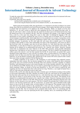 E-ISSN: 2321–9637
Volume 1, Issue 5, December 2013
International Journal of Research in Advent Technology
Available Online at: http://www.ijrat.org
205
To make the system able to automatically perform these tasks, the BL mechanism has to be instructed with some
rules, hereafter BL rules.
In particular, these rules aim to specify
(a) How the BL mechanism has to identify users to be banned and
(b) For how long the banned users have to be retained in the BL, i.e., the retention time.
Before going into the details of BL rules specification, it is important to note that according to our system
design, these rules are not defined by the Social Network manager, which implies that these rules are not meant
as general high level directives to be applied to the whole community. Rather, we decide to let the users
themselves, i.e., the wall’s owners to specify BL rules regulating who has to be banned from their walls. As
such, the wall owner is able to clearly state how the system has to detect users to be banned and for how long
the banned users have to be retained in the BL. Note that, according to this strategy, a user might be banned
from a wall, by, at the same time, being able to post in other walls. In defining the language of BL rule
specification we have mainly considered the issue of how to identify users to be banned. We are aware that
several strategies would be possible, which might deserve to be considered in our scenario. Among these, in this
paper we have considered two main directions, postponing as future work a more exhaustive analysis of other
possible strategies. In particular, our BL rules make the wall owner able to identify users to be blocked
according to their profiles as well as their relationships. By means of this specification, wall owners are able to
ban from their walls, for example, users they do not know directly (i.e., with which they have only indirect
relationships), or users that are friend of a given person as they may have a bad opinion of this person. This
banning can be adopted for an undetermined time period or for a specific time window. Moreover, banning
criteria take in consideration also users’ behavior in the OSN. More precisely, among possible information
denoting users’ bad behavior we have focused on two main measures. The first is related to the principle that if
within a given time interval a user has been inserted into the BL for several times, say greater than a given
threshold, he/she might deserve to stay in the BL for another while, as his/her behavior is not improved. This
principle works for those users that have been already inserted in the BL at least one time. To catch new bad
behaviors, we use the Relative Frequency (RF), defined later in this section. RF let the system be able to detect
those users whose messages continue to fail the filtering rules.
A further component of our system is a BL mechanism to avoid messages from undesired creators,
independent from their contents. BLs are directly managed by the system, which should be able to determine
who are the users to be inserted in the BL and decide when users retention in the BL is finished. To enhance
flexibility, such information are given to the system through a set of rules, hereafter called BL rules. Such rules
are not defined by the SNM, therefore they are not meant as general high level directives to be applied to the
whole community. Rather, we decide to let the users themselves, i.e., the wall’s owners to specify BL rules
regulating who has to be banned from their walls and for how long. Therefore, a user might be banned from a
wall, by, at the same time, being able to post in other walls.
Similar to FRs, our BL rules make the wall owner able to identify users to be blocked according to their profiles
as well as their relationships in the OSN. Therefore, by means of a BL rule, wall owners are for example able to
ban from their walls users they do not directly know (i.e., with which they have only indirect relationships), or
users that are friend of a given person as they may have a bad opinion of this person. This banning can be
adopted for an undetermined time period or for a specific time window. Moreover, banning criteria may also
take into account users’ behavior in the OSN. More precisely, among possible information denoting users’ bad
behavior we have focused on two main measures. The first is related to the principle that if within a given time
interval a user has been inserted into a BL for several times, say greater than a given threshold, he/she might
deserve to stay in the BL for another while, as his/her behavior is not improved. This principle works for those
users that have been already inserted in the considered BL at least one time. In contrast, to catch new bad
behaviors, we use the Relative Frequency (RF) that let the system be able to detect those users whose messages
continue to fail the FRs. The two measures can be computed either locally, that is, by considering only the
messages and/or the BL of the user specifying the BL rule or globally, that is, by considering all OSN users
walls and/or BLs.
6. Tables
DicomFW
 