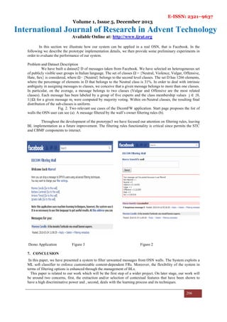 E-ISSN: 2321–9637
Volume 1, Issue 5, December 2013
International Journal of Research in Advent Technology
Available Online at: http://www.ijrat.org
206
In this section we illustrate how our system can be applied in a real OSN, that is Facebook. In the
following we describe the prototype implementation details, we then provide some preliminary experiments in
order to evaluate the performance of our system.
Problem and Dataset Description
We have built a dataset2 D of messages taken from Facebook. We have selected an heterogeneous set
of publicly visible user groups in Italian language. The set of classes Ω = {Neutral, Violence, Vulgar, Offensive,
Hate, Sex} is considered, where Ω− {Neutral} belongs to the second level classes. The set D has 1266 elements,
where the percentage of elements in D that belongs to the Neutral class is 31%. In order to deal with intrinsic
ambiguity in assigning messages to classes, we conceive that a given message belongs to more than one classes.
In particular, on the average, a message belongs to two classes (Vulgar and Offensive are the most related
classes). Each message has been labeled by a group of five experts and the class membership values j ∈ {0,
1}|Ω| for a given message mj were computed by majority voting. Within on-Neutral classes, the resulting final
distribution of the sub-classes is uniform.
Fig. 2. Two relevant use cases of the DicomFW application. Start page proposes the list of
walls the OSN user can see (a). A message filtered by the wall’s owner filtering rules (b).
Throughout the development of the prototype3 we have focused our attention on filtering rules, leaving
BL implementation as a future improvement. The filtering rules functionality is critical since permits the STC
and CBMF components to interact.
Demo Application Figure 3 Figure 2
7. CONCLUSION
In this paper, we have presented a system to filter unwanted messages from OSN walls. The System exploits a
ML soft classifier to enforce customizable content-dependent FRs. Moreover, the flexibility of the system in
terms of filtering options is enhanced through the management of BLs.
This paper is related to our work which will be the first step of a wider project. On later stage, our work will
be around two concerns, first, the extraction and/or selection of contextual features that have been shown to
have a high discriminative power and , second, deals with the learning process and its techniques.
 