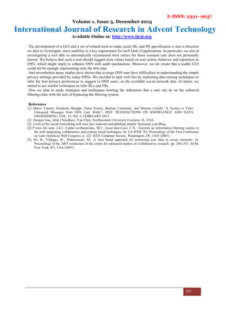 E-ISSN: 2321–9637
Volume 1, Issue 5, December 2013
International Journal of Research in Advent Technology
Available Online at: http://www.ijrat.org
207
The development of a GUI and a set of related tools to make easier BL and FR specification is also a direction
we plan to investigate, since usability is a key requirement for such kind of applications. In particular, we aim at
investigating a tool able to automatically recommend trust values for those contacts user does not personally
known. We believe that such a tool should suggest trust values based on user action, behavior and reputation in
OSN, which might imply to enhance OSN with audit mechanisms. Moreover, we are aware that a usable GUI
could not be enough, representing only the first step.
And nevertheless many studies have shown that average OSN user have difficulties in understanding the simple
privacy settings provided by today OSNs. We decided to deal with this by exploiting data mining techniques to
infer the best privacy preferences to suggest to OSN users, on the available social network data. In future, we
intend to use similar techniques to infer BLs and FRs .
Also we plan to study strategies and techniques limiting the inferences that a user can do on the enforced
filtering rules with the aim of bypassing the filtering system.
References
[1] Marco Vanetti, Elisabetta Binaghi, Elena Ferrari, Barbara Carminati, and Moreno Carullo “A System to Filter
Unwanted Messages from OSN User Walls”- IEEE TRANSACTIONS ON KNOWLEDGE AND DATA
ENGINEERING, VOL. 25, NO. 2, FEBRUARY 2013.
[2] Hongyu Gao, Alok Choudhary, Yan Chen, Northwestern University Evanston, IL, USA.
[3] Users of the social networking web sites face malware and phishing attacks. Sementec.com Blog.
[4] P´erez-Alc´azar, J.d.J., Calder´on-Benavides, M.L., Gonz´alez-Caro, C.N.: Towards an information filtering system in
the web integrating collaborative and content based techniques. In: LA-WEB ’03: Proceedings of the First Conference
on Latin American Web Congress. p. 222. IEEE Computer Society, Washington, DC, USA (2003).
[5] Ali, B., Villegas, W., Maheswaran, M.: A trust based approach for protecting user data in social networks. In:
Proceedings of the 2007 conference of the center for advanced studies on Collaborative research. pp. 288–293. ACM,
New York, NY, USA (2007).
 