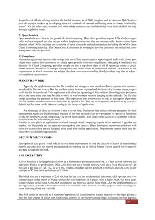 36
Regardless of efforts to bring into line the lawful situation, as of 2009, supplier such as Amazon Web Services
provide to major markets by developing restricted road and rail network and letting users to choose “availability
zones” . On the other hand, worries stick with safety measures and confidentiality from individual all the way
through legislative levels.
E. Open Standard
Open standards are critical to the growth of cloud computing. Most cloud providers expose APIs which are typi-
cally well-documented but also unique to their implementation and thus not interoperable. Some vendors have
adopted others' APIs and there are a number of open standards under development, including the OGF's Open
Cloud Computing Interface. The Open Cloud Consortium is working to develop consensus on early cloud com-
puting standards and practices.
F. Compliance
Numerous regulations pertain to the storage and use of data require regular reporting and audit trails, cloud pro-
viders must enable their customers to comply appropriately with these regulations. Managing Compliance and
Security for Cloud Computing, provides insight on how a top-down view of all IT resources within a cloud-
based location can deliver a stronger management and enforcement of compliance policies. In addition to the
requirements to which customers are subject, the data centres maintained by cloud providers may also be subject
to compliance requirements.
SUGGESTED WORK
Typically, the applications used for file transfers and storage is web based and hence requires web browsers
to upload the files on servers. But the problem arises the time required and the limits of a browser to run proper-
ly till the file is transferred. This application will allow the uploading of files without disturbing other processes
and at the same time user may be able to work in web browsers without hanging up the uploads. The file size
varies according the premium or free users. The application uses compression as well as encryption algorithms
for file security and therefore takes more time to upload a file. The key to encryption can be taken by user or a
default key for users can be taken according to the design of application.
An advantage of cloud as solution is that it saves time. Businesses that utilize software programs for their
management needs are disadvantaged, because of the time needed to get new programs to operate at functional
levels. By turning to cloud computing, you avoid these hassles. You simply need access to a computer with In-
ternet to view the information you need.
Another is less glitch as applications serviced through cloud computing require fewer versions. Upgrades are
needed. less frequently and are typically managed by data centers. Often, businesses experience problems with
software because they are not designed to be used with similar applications. Departments cannot share data be-
cause they use different applications.
SECURITY MECHANISMS
Encryption of data plays a vital role in the real time environment to keep the data out of reach of unauthorized
people, such that it is not altered and tampered and sending the in splitted format is most ecured way to transfer
the data through the network.
AES ENCRYPTION
AES is based on a design principle known as a Substitution permutation network. It is fast in both software and
hardware. Unlike its predecessor, DES, AES does not use a Feistel network.AES has a fixed block size of 128
bits and a key size of 128, 192, or 256 bits, whereas Rijndael can be specified with block and key sizes in any
multiple of 32 bits, with a minimum of 128 bits.
The block size has a maximum of 256 bits, but the key size has no theoretical maximum.AES operates on a 4×4
column-major order matrix of bytes, termed the state (versions of Rijndael with a larger block size have addi-
tional columns in the state). Most AES calculations are done in a special finite field. After the implementation of
the application, it needs to be hosted so that it is available to the end user. For this purpose various hosting ser-
vices including cloud are available
The AES cipher is specified as a number of repetitions of transformation rounds that convert the input plaintext
into the final output of cipher text. Each round consists of several processing steps, including one that depends
 