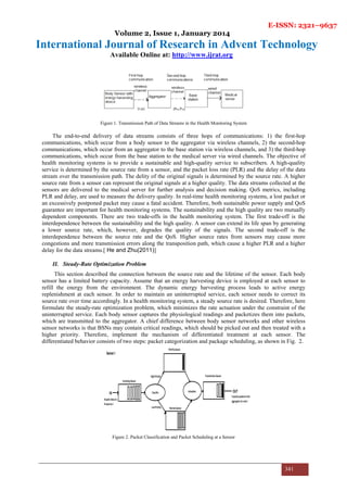 E-ISSN: 2321–9637
Volume 2, Issue 1, January 2014
International Journal of Research in Advent Technology
Available Online at: http://www.ijrat.org
341
Figure 1. Transmission Path of Data Streams in the Health Monitoring System
The end-to-end delivery of data streams consists of three hops of communications: 1) the first-hop
communications, which occur from a body sensor to the aggregator via wireless channels, 2) the second-hop
communications, which occur from an aggregator to the base station via wireless channels, and 3) the third-hop
communications, which occur from the base station to the medical server via wired channels. The objective of
health monitoring systems is to provide a sustainable and high-quality service to subscribers. A high-quality
service is determined by the source rate from a sensor, and the packet loss rate (PLR) and the delay of the data
stream over the transmission path. The delity of the original signals is determined by the source rate. A higher
source rate from a sensor can represent the original signals at a higher quality. The data streams collected at the
sensors are delivered to the medical server for further analysis and decision making. QoS metrics, including
PLR and delay, are used to measure the delivery quality. In real-time health monitoring systems, a lost packet or
an excessively postponed packet may cause a fatal accident. Therefore, both sustainable power supply and QoS
guarantee are important for health monitoring systems. The sustainability and the high quality are two mutually
dependent components. There are two trade-offs in the health monitoring system. The first trade-off is the
interdependence between the sustainability and the high quality. A sensor can extend its life span by generating
a lower source rate, which, however, degrades the quality of the signals. The second trade-off is the
interdependence between the source rate and the QoS. Higher source rates from sensors may cause more
congestions and more transmission errors along the transposition path, which cause a higher PLR and a higher
delay for the data streams.[ He and Zhu(2011)]
II. Steady-Rate Optimization Problem
This section described the connection between the source rate and the lifetime of the sensor. Each body
sensor has a limited battery capacity. Assume that an energy harvesting device is employed at each sensor to
refill the energy from the environment. The dynamic energy harvesting process leads to active energy
replenishment at each sensor. In order to maintain an uninterrupted service, each sensor needs to correct its
source rate over time accordingly. In a health monitoring system, a steady source rate is desired. Therefore, here
formulate the steady-rate optimization problem, which minimizes the rate actuation under the constraint of the
uninterrupted service. Each body sensor captures the physiological readings and packetizes them into packets,
which are transmitted to the aggregator. A chief difference between body sensor networks and other wireless
sensor networks is that BSNs may contain critical readings, which should be picked out and then treated with a
higher priority. Therefore, implement the mechanism of differentiated treatment at each sensor. The
differentiated behavior consists of two steps: packet categorization and package scheduling, as shown in Fig. 2.
Figure 2. Packet Classification and Packet Scheduling at a Sensor
 
