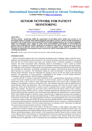 E-ISSN: 2321–9637
Volume 2, Issue 1, January 2014
International Journal of Research in Advent Technology
Available Online at: http://www.ijrat.org
339
SENSOR NETWORK FOR PATIENT
MONITORING
Dipali D.Phadat 1
, Ashish T.Bhole 2
dipali.phadat028@gmail.com ashishbhole@hotmail.com
Computer Science & Engineering Department
S.S.B.T.College of Engineering & Technology, Bambhori, Jalgaon
ABSTARCT:
Wireless patient monitoring fulfill the requirement of providing better health care services to an
increasing number of people using limited financial and human resources .Remote health monitoring is
provided by the wireless body area network(WBAN).In health monitoring there are two major challenges
which are sustainable power supply for body sensor network(BSNs) and Quality of Service(QoS).To
address these challenges this seminar proposed an architecture that allows virtual groups to be formed
between devices of patients, nurses and doctors in order to enable remote analysis of WBAN data.
Through an underlying environmental sensor network the WBAN data gathered are transmitted to the
virtual group members.
Keywords: wireless sensor network; body area network; remote health monitoring.
INTRODUCTION
Smart environments represent the next evolutionary development step in building, utilities, industrial, home,
shipboard, and transportation systems automation. The smart environment relies first and foremost on sensory
data from the real world. Sensory data comes from multiple sensors of different modalities in distributed
locations. The smart environment needs information about its surroundings as well as about its internal
workings; this is captured in biological systems by the distinction between exteroceptors and proprioceptors.
The challenges in the hierarchy of detecting the relevant quantities, monitoring and collecting the data, assessing
and evaluating the information, formulating meaningful user displays, and performing decision-making and
alarm functions are enormous. The information needed by smart environments is provided by Distributed
Wireless Sensor Networks, which are responsible for sensing as well as for the first stages of the processing
hierarchy. The importance of sensor networks is highlighted by the number of recent funding initiatives,
including the military programs, and NSF Program Announcements.
A sensor network is a group of specialized transducers with a communications infrastructure intended to
monitor and record conditions at diverse locations. A sensor network consists of multiple detection stations
called sensor nodes, each of which is small, lightweight and portable. Every sensor node is equipped with a
transducer, microcomputer, transceiver and power source. The transducer generates electrical signals based on
sensed physical effects and phenomena. The microcomputer processes and stores the sensor output. The
transceiver, which can be hard-wired or wireless, receives commands from a central computer and transmits
data to that computer. The power for each sensor node is derived from the electric utility or from a battery.
Wireless sensor network (WSN) refers to a group of spatially dispersed and dedicated sensors for monitoring
and recording the physical conditions of the environment and organizing the collected data at a central location.
WSNs were initially designed to facilitate military operations but its application has since been extended to
health, traffic and many other consumer and industrial areas. A WSN consists of anywhere from a few hundreds
to thousands of sensor nodes. The ageing population will lead to increased healthcare cost as care for the elderly
is much more expensive than that of other age groups. Electronic Health (eHealth), which integrates information
processing and communications technologies into traditional medical services, emerges as a promising approach
to improve healthcare efficiency. Pervasive health monitoring is an eHealth service, which plays an important
role in prevention and early detection of diseases. [Ivanov (2012)]
Various research initiatives have been setup to develop new solutions to help enhance and support more
efficient and cost effective health care systems because of increased pressure in healthcare industry due to the
ever increasing population and reduced funding from governments. One approach toward this is to enable more
efficient monitoring techniques, which includes: 1) the examination of patients based on their criticality, which
in turn enhances doctor’s time efficiency in examining patients, and lowers queues in emergency rooms, and 2)
accurate monitoring of patients conditions and trends over a period of time. Wireless body area networks
(WBAN) provide an opportunity to allow monitoring with such capability and high precision. But it arises some
 