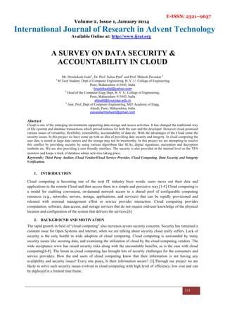 E-ISSN: 2321–9637
Volume 2, Issue 1, January 2014
International Journal of Research in Advent Technology
Available Online at: http://www.ijrat.org
331
A SURVEY ON DATA SECURITY &
ACCOUNTABILITY IN CLOUD
Mr. Hrushikesh Joshi1
, Dr. Prof. Suhas Patil2
and Prof. Mahesh Pavaskar 3
1
M.Tech Student, Dept of Computer Engineering, B. V. U. College of Engineering,
Pune, Maharashtra 411043, India
hrushikeshjj@yahoo.com
2
Head of the Computer Engg Dept, B. V. U. College of Engineering,
Pune, Maharashtra 411043, India
shpatil@bvucoep.edu.in
3
Asst. Prof, Dept of Computer Engineering, MIT Academy of Engg,
Alandi, Pune, Maharashtra, India
pavaskarmahesh@gmail.com
Abstract
Cloud is one of the emerging environments supporting data storage and access activities. It has changed the traditional way
of file systems and database transactions which proved tedious for both the user and the developer. However cloud promised
various issues of versatility, flexibility, extensibility, accountability of data etc. With the advantages of the Cloud come the
security issues. In this project we have come up with an idea of providing data security and integrity. In cloud computing the
user data is stored at large data centers and the storage may not be trustworthy. In this project we are attempting to resolve
this conflict by providing security by using various algorithms like SLAs, digital signatures, encryption and decryption
methods etc. We are also providing a user friendly interface. The security is also provided at the internal level as the TPA
monitors and keeps a track of database admin activities taking place.
Keywords: Third Party Auditor, Cloud Vendor/Cloud Service Provider, Cloud Computing, Data Security and Integrity
Verification.
1. INTRODUCTION
Cloud computing is becoming one of the next IT industry buzz words: users move out their data and
applications to the remote Cloud and then access them in a simple and pervasive way.[1-4] Cloud computing is
a model for enabling convenient, on-demand network access to a shared pool of configurable computing
resources (e.g., networks, servers, storage, applications, and services) that can be rapidly provisioned and
released with minimal management effort or service provider interaction. Cloud computing provides
computation, software, data access, and storage services that do not require end-user knowledge of the physical
location and configuration of the system that delivers the services.[6]
2. BACKGROUND AND MOTIVATION
The rapid growth in field of “cloud computing” also increases severe security concerns. Security has remained a
constant issue for Open Systems and internet, when we are talking about security cloud really suffers. Lack of
security is the only hurdle in wide adoption of cloud computing. Cloud computing is surrounded by many
security issues like securing data, and examining the utilization of cloud by the cloud computing vendors. The
wide acceptance www has raised security risks along with the uncountable benefits, so is the case with cloud
computing[6-8]. The boom in cloud computing has brought lots of security challenges for the consumers and
service providers. How the end users of cloud computing know that their information is not having any
availability and security issues? Every one poses, Is their information secure? [1].Through our project we are
likely to solve such security issues evolved in cloud computing with high level of efficiency, low cost and can
be deployed in a limited time frame.
 