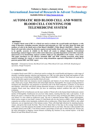 E-ISSN: 2321–9637
Volume 2, Issue 1, January 2014
International Journal of Research in Advent Technology
Available Online at: http://www.ijrat.org
294
AUTOMATIC RED BLOOD CELL AND WHITE
BLOOD CELL COUNTING FOR
TELEMEDICINE SYSTEM
Vinutha H Reddy
Computer Engineering
Datta Meghe College of Engineering-Airoli
Email-vinutha.hreddy@gmail.com
ABSTRACT
A complete blood count (CBC) is a blood test used to evaluate the overall health and diagnose a wide
range of disorders, including anaemia, infection and leukaemia etc. CBC test infer about the kinds and
numbers of cells in the blood such as Red Blood Cells(RBC), White Blood Cells(WBC) , Platelet. This
blood cell count infers about the disorders against normal healthy blood cell count. Haematology analysis
to be specific, accurate & reliable in the blood cell counts to mitigate diagnosis. Conventional
haematology analysis triggers visit to clinic and is laboratory specialist dependent carried either manually
(inaccurate) or by haematology analyser (costlier). Both are not affordable to the remote / rural areas.
This paper introduces an cost effective automatic RBC and WBC counting accurately using image
analysis technique for remote or rural areas using telemedicine approach independent of specialist to
generate patient RBC and WBC report.
Keywords – Telemedicine System, Red Blood Cell count, White Blood Cell count, MATLAB, Morphological
operations, Hough Transform.
1. INTRODUCTION
A complete blood count (CBC) is a blood test used to evaluate the overall health and diagnose a wide range of
disorders, including anaemia, infection and leukaemia etc. CBC test infer about the kinds and numbers of cells
in the blood such as Red Blood Cells(RBC), White Blood Cells(WBC) , Platelet. This blood cell count infers
about the disorders against normal healthy blood cell count.
A complete blood count test measures several components and features of your blood, including :Red blood
cells- which carry oxygen, White blood cells-which fight infection, Hemoglobin- the oxygen-carrying protein in
red blood cells, Hematocrit- the proportion of red blood cells to the fluid component, or plasma, in your blood
and Platelets- which help with blood clotting.Abnormal increases or decreases in cell counts as revealed in a
complete blood count may indicate that you have an underlying medical condition that calls for further
evaluation.
The Red Blood Cell or Erythrocytes are the more number of blood cells in the human body.Erythrocytes consist
mainly of Hemoglobin .Erythrocytes are anucleate when mature, meaning that they lack a cell nucleus .A red
blood cell count is a blood test that your doctor uses to find out how many red blood cells (RBCs) you have in
your blood. It is also called an erythrocyte count. The test is important because RBCs contain haemoglobin,
which carries oxygen to your body’s tissues [1]. Red blood cells are also known as RBCs, red cells,]
red blood
corpuscles (an archaic term), haematids, erythroid cells or erythrocytes. White blood cells (WBCs), also called
leukocytes, are an important part of the immune system. These cells help fight infections by attacking bacteria,
viruses, and germs that invade the body. They live for about three to four days in the average human body.A
WBC count is a test that measures the number of white blood cells in your body. This test is often included with
a complete blood count (CBC). Your blood contains a percentage of each type of white blood cell. Doctors use
the main information to diagnose various diseases excluding any fractures or any external injuries is the Red
Blood Cell and White Blood Cell count.
 