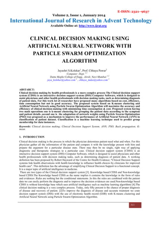 E-ISSN: 2321–9637
Volume 2, Issue 1, January 2014
International Journal of Research in Advent Technology
Available Online at: http://www.ijrat.org
311
CLINICAL DECISION MAKING USING
ARTIFICIAL NEURAL NETWORK WITH
PARTICLE SWARM OPTIMIZATION
ALGORITHM
Jayashri S.Kolekar1
, Prof. Chhaya Pawar2
Computer Dept. 1,2
Datta Meghe College of Engg., Airoli, Navi Mumbai 1,2
jaya_kolekar@yahoo.com 1
, chhaya_mdas@yahoo.com 2
ABSTARCT:
Clinical decision making by health professionals is a more complex process The Clinical decision support
system (CDSS) is an interactive decision support system (DSS) Computer Software, which is designed to
assist physicians and other health professionals with decision making tasks, such as determining diagnosis
of patient data. For this work lot of researcher have proposed many algorithms based on cost, efficiency,
time consumption but not in good accuracy. The proposed system based on K-means clustering and
Artificial Neural Network using Particle Swarm Optimization Algorithm will maximize the accuracy and
efficiency of clinical decision-making with minimizing time consumption & cost. Proposed system having
two main operations one is k-means clustering for grouping the patient data according to the symptom
and patient details ,second one is the adaptation of network weights using Particle Swarm Optimization
(PSO) was proposed as a mechanism to improve the performance of Artificial Neural Network (ANN) in
classification of patient dataset. Classification is a machine learning technique used to predict group
membership for data instances.
Keywords: Clinical decision making; Clinical Decision Support System; ANN; PSO; Back propagation; K-
mean.
1. INTRODUCTION
Clinical decision making is the process in which the physician determines patient need what and when. For this
physician gather all the information of the patient and compare it with the knowledge present with him and
prepare the argument for a particular disease state. There may then be no single, right way of applying
diagnostic and therapeutic strategies to a particular case. Clinical decision support system (CDSS) is an
interactive decision support system (DSS) Computer Software, which is designed to assist physicians and other
health professionals with decision making tasks, such as determining diagnosis of patient data. A working
definition has been proposed by Robert Hayward of the Centre for Health Evidence; "Clinical Decision Support
systems link health observations with health knowledge to influence health choices by clinicians for improved
health care". This definition has the advantage of simplifying Clinical Decision Support to a functional concept.
It is a major topic of artificial intelligence in medicine.
There are two types of the Clinical decision support system [3]. Knowledge based CDSS and Non-knowledge
based CDSS.The Knowledge based CDSS as the name implies it contains the knowledge in the form of rules
and evidences .Rules are nothing but the conditional statements .In this the rules are combined with the patient
data we can easily perform the diagnosis and to improve the decision evidences are used.Non-knowledge based
CDSS is without knowledge base which uses artificial intelligence such as machine learning algorithms [4].The
clinical decision making is a very complex process. Today, only fifty percent is the chance of proper diagnosis
of disease and recovery of patient. [2]To improve the diagnosis of disease and accurate treatment we crate
decision support system (DSS) with the use of electronic health record (EHR) with K-means clustering and
Artificial Neural Network using Particle Swarm Optimization Algorithm.
 