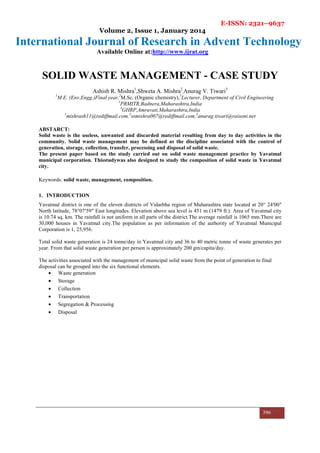 E-ISSN: 2321–9637
Volume 2, Issue 1, January 2014
International Journal of Research in Advent Technology
Available Online at:http://www.ijrat.org
396
SOLID WASTE MANAGEMENT - CASE STUDY
Ashish R. Mishra1
,Shweta A. Mishra2
,Anurag V. Tiwari3
1
M.E. (Env.Engg.)Final year,2
M.Sc. (Organic chemistry),3
Lecturer, Department of Civil Engineering
1
PRMITR,Badnera,Maharashtra,India
3
GHRP,Amravati,Maharashtra,India
1
mishrash11@rediffmail.com,2
ssmishra007@rediffmail.com,3
anurag.tiwari@raisoni.net
ABSTARCT:
Solid waste is the useless, unwanted and discarded material resulting from day to day activities in the
community. Solid waste management may be defined as the discipline associated with the control of
generation, storage, collection, transfer, processing and disposal of solid waste.
The present paper based on the study carried out on solid waste management practice by Yavatmal
municipal corporation. Thisstudywas also designed to study the composition of solid waste in Yavatmal
city.
Keywords: solid waste, management, composition.
1. INTRODUCTION
Yavatmal district is one of the eleven districts of Vidarbha region of Maharashtra state located at 20° 24′00″
North latitude, 78°07′59″ East longitudes. Elevation above sea level is 451 m (1479 ft.). Area of Yavatmal city
is 10.74 sq. km. The rainfall is not uniform in all parts of the district.The average rainfall is 1065 mm.There are
30,000 houses in Yavatmal city.The population as per information of the authority of Yavatmal Municipal
Corporation is 1, 25,956.
Total solid waste generation is 24 tonne/day in Yavatmal city and 36 to 40 metric tonne of waste generates per
year. From that solid waste generation per person is approximately 200 gm/capita/day.
The activities associated with the management of municipal solid waste from the point of generation to final
disposal can be grouped into the six functional elements.
• Waste generation
• Storage
• Collection
• Transportation
• Segregation & Processing
• Disposal
 