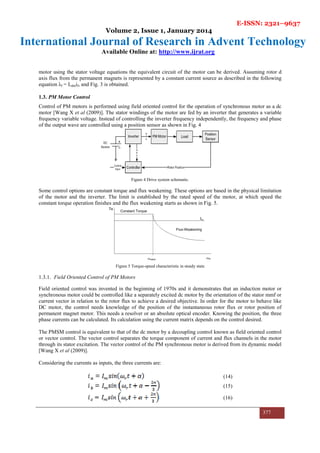 E-ISSN: 2321–9637
Volume 2, Issue 1, January 2014
International Journal of Research in Advent Technology
Available Online at: http://www.ijrat.org
377
motor using the stator voltage equations the equivalent circuit of the motor can be derived. Assuming rotor d
axis flux from the permanent magnets is represented by a constant current source as described in the following
equation λf = Ldmif, and Fig. 3 is obtained.
1.3. PM Motor Control
Control of PM motors is performed using field oriented control for the operation of synchronous motor as a dc
motor [Wang X et al (2009)]. The stator windings of the motor are fed by an inverter that generates a variable
frequency variable voltage. Instead of controlling the inverter frequency independently, the frequency and phase
of the output wave are controlled using a position sensor as shown in Fig. 4
Figure 4 Drive system schematic.
Some control options are constant torque and flux weakening. These options are based in the physical limitation
of the motor and the inverter. The limit is established by the rated speed of the motor, at which speed the
constant torque operation finishes and the flux weakening starts as shown in Fig. 5.
Figure 5 Torque-speed characteristic in steady state
1.3.1. Field Oriented Control of PM Motors
Field oriented control was invented in the beginning of 1970s and it demonstrates that an induction motor or
synchronous motor could be controlled like a separately excited dc motor by the orientation of the stator mmf or
current vector in relation to the rotor flux to achieve a desired objective. In order for the motor to behave like
DC motor, the control needs knowledge of the position of the instantaneous rotor flux or rotor position of
permanent magnet motor. This needs a resolver or an absolute optical encoder. Knowing the position, the three
phase currents can be calculated. Its calculation using the current matrix depends on the control desired.
The PMSM control is equivalent to that of the dc motor by a decoupling control known as field oriented control
or vector control. The vector control separates the torque component of current and flux channels in the motor
through its stator excitation. The vector control of the PM synchronous motor is derived from its dynamic model
[Wang X et al (2009)].
Considering the currents as inputs, the three currents are:
(14)
(15)
(16)
 