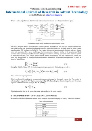 E-ISSN: 2321–9637
Volume 2, Issue 1, January 2014
International Journal of Research in Advent Technology
Available Online at: http://www.ijrat.org
378
Where α is the angle between the rotor field and stator current phasor, ωr is the electrical rotor speed.
Figure 6 Block diagram of field oriented vector control system for PMSM
The block diagram of field oriented vector control system is shown below. The previous currents obtained are
the stator currents that must be transformed to the rotor reference frame with the rotor speed ωr, using Park’s
transformation [XU Jun-Feng et al, (2005)]. The q and d axis currents are constants in the rotor reference frames
since α is a constant for a given load torque. As these constants, they are similar to the armature and field
currents in the separately excited dc machine. The q axis current is distinctly equivalent to the armature current
of the dc machine; the d axis current is field current, but not in its entirety. It is only a partial field current; the
other part is contributed by the equivalent current source representing the permanent magnet field. Id and iq in
terms of Im as follows
(17)
Using Eq. (1), (2), (8) and (17) the electromagnetic torque equation is obtained as given below.
(18)
1.3.2. Constant torque operation
This is performed by making the torque producing current iq equal to the supply current Im. That results in
selecting the α angle to be 90 º degrees according to Eq. (17). By making the id current equal to zero the torque
equation can be rewritten as [Song K., Liu W., (2008)]:
(19)
This indicates that like the dc motor, the torque is dependent of the motor current.
2. THE ESTABLISHMENT OF THE FOC SIMULATION MODEL
Mathematical model of permanent magnet motor has been developed using Eq. (1) to (19). Simulation has been
Table 2 PMSM parameters
Ld 0.0066
Lq 0.0058
Ma Rs 1.4
P 6
B 0.00038818
J 0.001760
λf 0.1546
 