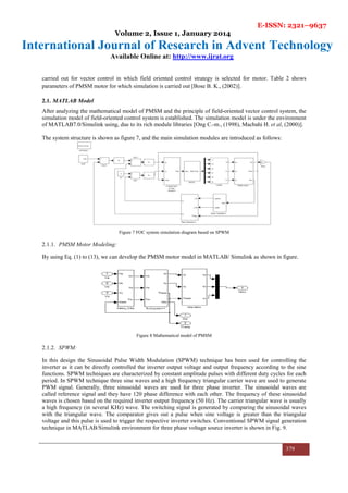 E-ISSN: 2321–9637
Volume 2, Issue 1, January 2014
International Journal of Research in Advent Technology
Available Online at: http://www.ijrat.org
379
carried out for vector control in which field oriented control strategy is selected for motor. Table 2 shows
parameters of PMSM motor for which simulation is carried out [Bose B. K., (2002)].
2.1. MATLAB Model
After analyzing the mathematical model of PMSM and the principle of field-oriented vector control system, the
simulation model of field-oriented control system is established. The simulation model is under the environment
of MATLAB7.0/Simulink using, due to its rich module libraries [Ong C.-m., (1998), Macbahi H. et al, (2000)].
The system structure is shown as figure 7, and the main simulation modules are introduced as follows:
Figure 7 FOC system simulation diagram based on SPWM
2.1.1. PMSM Motor Modeling:
By using Eq. (1) to (13), we can develop the PMSM motor model in MATLAB/ Simulink as shown in figure.
Figure 8 Mathematical model of PMSM
2.1.2. SPWM:
In this design the Sinusoidal Pulse Width Modulation (SPWM) technique has been used for controlling the
inverter as it can be directly controlled the inverter output voltage and output frequency according to the sine
functions. SPWM techniques are characterized by constant amplitude pulses with different duty cycles for each
period. In SPWM technique three sine waves and a high frequency triangular carrier wave are used to generate
PWM signal. Generally, three sinusoidal waves are used for three phase inverter. The sinusoidal waves are
called reference signal and they have 120 phase difference with each other. The frequency of these sinusoidal
waves is chosen based on the required inverter output frequency (50 Hz). The carrier triangular wave is usually
a high frequency (in several KHz) wave. The switching signal is generated by comparing the sinusoidal waves
with the triangular wave. The comparator gives out a pulse when sine voltage is greater than the triangular
voltage and this pulse is used to trigger the respective inverter switches. Conventional SPWM signal generation
technique in MATLAB/Simulink environment for three phase voltage source inverter is shown in Fig. 9.
 