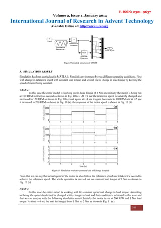 E-ISSN: 2321–9637
Volume 2, Issue 1, January 2014
International Journal of Research in Advent Technology
Available Online at: http://www.ijrat.org
380
Figure 9Simulink structure of SPWM
3. SIMULATION RESULT
Simulation has been carried out in MATLAB/ Simulink environment by two different operating conditions. First
with change in reference speed with constant load torque and second one is change in load torque by keeping the
speed of motor being constant.
CASE 1:
In this case the entire model is working on fix load torque of 1 Nm and initially the motor is being run
at 100 RPM in first two second as shown in Fig. 10 (a). At t=2 sec the reference speed is suddenly changed and
increased to 150 RPM as shown in Fig. 10 (a) and again at t=4 sec it again decreased to 100RPM and at t=5 sec
it increased to 200 RPM as shown in Fig. 10 (a). the response of the motor speed is shown in Fig. 10 (b).
Figure 10 Simulation result for constant load and change in speed
From that we can say that actual speed of the motor is also follow the reference speed and it takes few second to
achieve the reference speed. The whole operation is carried out on constant load torque of 1 Nm as shown in
Fig. 10 (c).
CASE 2:
In this case the entire model is working with fix constant speed and change in load torque. According
to theory the speed should not be changed while change in load and that condition is achieved in this case and
that we can analyze with the following simulation result. Initially the motor is run at 200 RPM and 1 Nm load
torque. At time t= 6 sec the load is changed from 1 Nm to 2 Nm as shown in Fig. 11 (c).
 