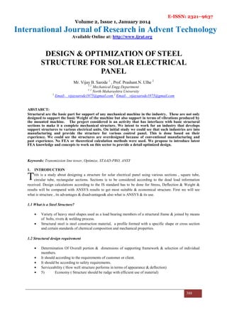E-ISSN: 2321–9637
Volume 2, Issue 1, January 2014
International Journal of Research in Advent Technology
Available Online at: http://www.ijrat.org
388
DESIGN & OPTIMIZATION OF STEEL
STRUCTURE FOR SOLAR ELECTRICAL
PANEL
Mr. Vijay B. Sarode 1
, Prof. Prashant.N. Ulhe 2
1 2
Mechanical Engg Department
1 2
North Maharashtra University
1
Email- vijaysarode1975@gmail.com 2
Email- vijaysarode1975@gmail.com
ABSTARCT:
Structural are the basic part for support of any mechanical machine in the industry. These are not only
designed to support the basic Weight of the machine but also support in terms of vibrations produced by
the mounted machine. The project considered is an activity that has interfaces with basic structural
sections to make it a complete mechanical structure. We intent to work for an industry that develops
support structures to various electrical units. On initial study we could see that such industries are into
manufacturing and provide the structure for various control panel. This is done based on their
experience. We could see the structures are overdesigned because of conventional manufacturing and
past experience. No FEA or theoretical calculation methods were used. We propose to introduce latest
FEA knowledge and concepts to work on this sector to provide a detail optimized design.
Keywords: Transmission line tower, Optimize, STAAD-PRO, ANSY
1. INTRODUCTION
HIS is a study about designing a structure for solar electrical panel using various sections , square tube,
circular tube, rectangular sections. Sections is to be considered according to the dead load information
received. Design calculations according to the IS standard has to be done for Stress, Deflection & Weight &
results will be compared with ANSYS results to get most suitable & economical structure. First we will see
what is structure , its advantages & disadvantages& also what is ANSYS & its use.
1.1 What is a Steel Structure?
• Variety of heavy steel shapes used as a load bearing members of a structural frame & joined by means
of bolts, rivets & welding process.
• Structural steel is steel construction material, a profile formed with a specific shape or cross section
and certain standards of chemical composition and mechanical properties.
1.2 Structural design requirement
• Determination Of Overall portion & dimensions of supporting framework & selection of individual
members.
• It should according to the requirements of customer or client.
• It should be according to safety requirements.
• Serviceability ( How well structure performs in terms of appearance & deflection)
• 5) Economy ( Structure should be rudge with efficient use of material)
T
 