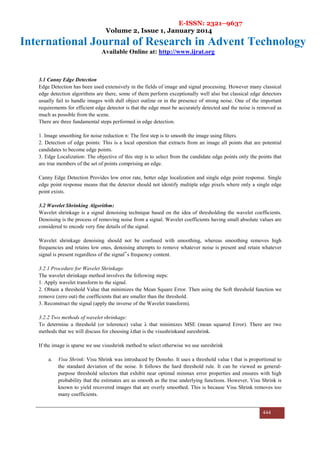 E-ISSN: 2321–9637
Volume 2, Issue 1, January 2014
International Journal of Research in Advent Technology
Available Online at: http://www.ijrat.org
444
3.1 Canny Edge Detection
Edge Detection has been used extensively in the fields of image and signal processing. However many classical
edge detection algorithms are there, some of them perform exceptionally well also but classical edge detectors
usually fail to handle images with dull object outline or in the presence of strong noise. One of the important
requirements for efficient edge detector is that the edge must be accurately detected and the noise is removed as
much as possible from the scene.
There are three fundamental steps performed in edge detection.
1. Image smoothing for noise reduction n: The first step is to smooth the image using filters.
2. Detection of edge points: This is a local operation that extracts from an image all points that are potential
candidates to become edge points.
3. Edge Localization: The objective of this step is to select from the candidate edge points only the points that
are true members of the set of points comprising an edge.
Canny Edge Detection Provides low error rate, better edge localization and single edge point response. Single
edge point response means that the detector should not identify multiple edge pixels where only a single edge
point exists.
3.2 Wavelet Shrinking Algorithm:
Wavelet shrinkage is a signal denoising technique based on the idea of thresholding the wavelet coefficients.
Denoising is the process of removing noise from a signal. Wavelet coefficients having small absolute values are
considered to encode very fine details of the signal.
Wavelet shrinkage denoising should not be confused with smoothing, whereas smoothing removes high
frequencies and retains low ones, denoising attempts to remove whatever noise is present and retain whatever
signal is present regardless of the signal‟s frequency content.
3.2.1 Procedure for Wavelet Shrinkage.
The wavelet shrinkage method involves the following steps:
1. Apply wavelet transform to the signal.
2. Obtain a threshold Value that minimizes the Mean Square Error. Then using the Soft threshold function we
remove (zero out) the coefficients that are smaller than the threshold.
3. Reconstruct the signal (apply the inverse of the Wavelet transform).
3.2.2 Two methods of wavelet shrinkage:
To determine a threshold (or tolerence) value λ that minimizes MSE (mean squared Error). There are two
methods that we will discuss for choosing λthat is the visushrinkand sureshrink.
If the image is sparse we use visushrink method to select otherwise we use sureshrink
a. Visu Shrink: Visu Shrink was introduced by Donoho. It uses a threshold value t that is proportional to
the standard deviation of the noise. It follows the hard threshold rule. It can be viewed as general-
purpose threshold selectors that exhibit near optimal minmax error properties and ensures with high
probability that the estimates are as smooth as the true underlying functions. However, Visu Shrink is
known to yield recovered images that are overly smoothed. This is because Visu Shrink removes too
many coefficients.
 