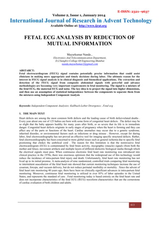 E-ISSN: 2321–9637
Volume 2, Issue 1, January 2014
International Journal of Research in Advent Technology
Available Online at: http://www.ijrat.org
413
FETAL ECG ANALYSIS BY REDUCTION OF
MUTUAL INFORMATION
Mayurkumar Nanda ,
Electronics And Telecommunication Department,
D.J.Sanghvi College Of Engineering,Mumbai
nanda.mayurkumar2@gmail.com
ABSTARCT:
Fetal electrocardiogram (FECG) signal contains potentially precise information that could assist
clinicians in making more appropriate and timely decisions during labor. The ultimate reason for the
interest in FECG signal analysis is in clinical diagnosis and biomedical applications. The extraction and
detection of the FECG signal from composite abdominal signals with powerful and advance
methodologies are becoming very important requirements in fetal monitoring. The signal is a mixture of
the fetal ECG, the maternal ECG and noise. The key idea is to project the signal into higher dimensions,
and then use an assumption of statistical independence between the components to separate them from
the mixtures using Independent Component Analysis
Keywords: Independent Component Analysisv; Kullback-Leiber Divergence; .Fetal ecg
1. THE MAIN TEXT
Heart defects are among the most common birth defects and the leading cause of birth defect-related deaths .
Every year about one out of 125 babies are born with some form of congenital heart defects . The defect may be
so slight that the baby appears healthy for many years after birth, or so severe that its life is in immediate
danger. Congenital heart defects originate in early stages of pregnancy when the heart is forming and they can
affect any of the parts or functions of the heart. Cardiac anomalies may occur due to a genetic syndrome,
inherited disorder, or environmental factors such as infections or drug misuse . However, except for during
labor, fetal electrocardiography has not proved an effective tool for imaging specific structural defects. Rather,
fetal electrocardiography has been concerned to more global issues such as general ischemia due to specific fetal
positioning that chokes the umbilical cord . The reason for this limitation is that the noninvasive fetal
electrocardiogram (ECG) is contaminated by fetal brain activity, myographic (muscle) signals (from both the
mother and fetus), movement artifacts and multiple layers of different dielectric biological media through which
the electrical signals must pass. When continuous electronic fetal heart rate monitoring was introduced into
clinical practice in the 1970s, there was enormous optimism that the widespread use of this technology would
reduce the incidence of intra-partum fetal injury and death. Unfortunately, fetal heart rate monitoring has not
lived up to its initial promise. A meta-analysis of nine randomized, controlled trials comparing fetal monitoring
to intermittent auscultation of the fetal heart rate showed that current monitoring techniques increase the use of
cesarean, forceps, and vacuum delivery, but do not reduce perinatal morbidity or mortality . Since the advent of
fetal heart rate monitoring 40 years ago, there have been no clinically significant advances in intra-partum fetal
monitoring. Moreover, continuous fetal monitoring is utilized in over 85% of labor episodes in the United
States, and represents the standard of care . Fetal monitoring today is based entirely on the fetal heart rate and
does not incorporate characteristics of the fetal ECG (fECG) waveform characteristics that are the cornerstone
of cardiac evaluation of both children and adults.
 