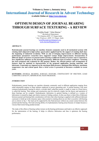 E-ISSN: 2321–9637
Volume 2, Issue 1, January 2014
International Journal of Research in Advent Technology
Available Online at: http://www.ijrat.org
428
OPTIMUM DESIGN OF JOURNAL BEARING
THROUGH SURFACE TEXTURING - A REVIEW
Pratibha Singh 1
, Neha Sharma 2
1 2
Mechanical Department
1
P.G Student,ADIT, V.V.Nagar,India
2
Asst. Professor, ADIT, V.V.Nagar, India
1
pratibhasingh.mech@gmail.com
nicks.sharma89@gmail.com
ABSTRACT:
Hydrodynamic journal bearings are machine elements commonly used in all mechanical systems with
rotating shaft subjected to high surface speed and/or applied load for the support of rotating shaft since
the beginning of industrial revolution. With an aim of bringing improvements in different bearing
performance parameters researches have suggested various design improvements. Incorporation of
different shapes of textures on journal and/or bearing at different location of texture zone is reported to
have significance influence on the bearing performance. Different types of surface roughness / texturing
has been proposed and evaluated for this purpose. Rather, the selected pattern and arrangement of
features must be matched to characteristics of the proposed application, bearing materials, and
lubricants. Constraints are imposed on the maximum fluid pressure, minimum film thickness, maximum
temperature rise and critical speed. Here a brief review is presented of literature available in recent
years.
KEYWORDS: JOURNAL BEARING; SURFACE TEXTURE; COEFFIUCIENT OF FRICTION; LOAD
CARRYING CAPACITY; MINIMUM OIL FILM THICKNESS.
INTRODUCTION
Hydrodynamic journal bearings are machine elements commonly used in different application ranging from
small automobile engines to large turbines employed in power generating unit. A journal bearing is the most
common hydrodynamic bearing in which, a circular shaft, called the journal, is made to rotate in a fixed sleeve
is called the bearing. Their design and construction may be relatively simple, but the theory and operation of
these bearings can be complex. Hydrodynamic lubrication in general bearing is defined as a system of
lubrication is created by shape and relative motion of sliding surfaces. In this case there is thick film of lubricant
between journal and bearing little consideration will show that when bearing is supplied with sufficient lubricant
a pressure is build up in the clearance space when journal is rotating about an axis that is eccentric with bearing
axis as shown in fig 1. The load can be supported by this fluid pressure without any actual contact between the
journal and the bearing. The load carrying ability of a hydrodynamic bearing arises because of simply because a
viscous fluid resists being pushed around.
The study of the effects of bearing surface texture on the bearing performance and loads is an effective approach
for the optimization of the bearing. It helps in effective lubrication and thus it optimizes the bearing
performance.
 