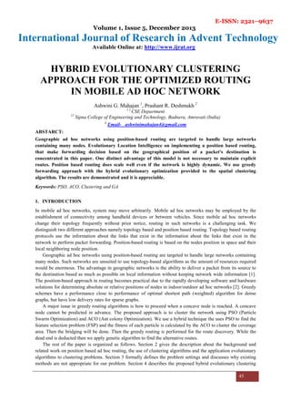 E-ISSN: 2321–9637
Volume 1, Issue 5, December 2013
International Journal of Research in Advent Technology
Available Online at: http://www.ijrat.org
45
HYBRID EVOLUTIONARY CLUSTERING
APPROACH FOR THE OPTIMIZED ROUTING
IN MOBILE AD HOC NETWORK
Ashwini G. Mahajan 1
, Prashant R. Deshmukh 2
1 2
CSE Department
12
Sipna College of Engineering and Technology, Badnera, Amravati (India)
1
Email- ashwinimahajan4@gmail.com
ABSTARCT:
Geographic ad hoc networks using position-based routing are targeted to handle large networks
containing many nodes. Evolutionary Location Intelligence on implementing a position based routing,
that make forwarding decision based on the geographical position of a packet's destination is
concentrated in this paper. One distinct advantage of this model is not necessary to maintain explicit
routes. Position based routing does scale well even if the network is highly dynamic. We use greedy
forwarding approach with the hybrid evolutionary optimization provided to the spatial clustering
algorithm. The results are demonstrated and it is appreciable.
Keywords: PSO, ACO, Clustering and GA
1. INTRODUCTION
In mobile ad hoc networks, system may move arbitrarily. Mobile ad hoc networks may be employed by the
establishment of connectivity among handheld devices or between vehicles. Since mobile ad hoc networks
change their topology frequently without prior notice, routing in such networks is a challenging task. We
distinguish two different approaches namely topology based and position based routing. Topology based routing
protocols use the information about the links that exist in the information about the links that exist in the
network to perform packet forwarding. Position-based routing is based on the nodes position in space and their
local neighboring node position.
Geographic ad hoc networks using position-based routing are targeted to handle large networks containing
many nodes. Such networks are unsuited to use topology-based algorithms as the amount of resources required
would be enormous. The advantage in geographic networks is the ability to deliver a packet from its source to
the destination based as much as possible on local information without keeping network wide information [1].
The position-based approach in routing becomes practical due to the rapidly developing software and hardware
solutions for determining absolute or relative positions of nodes in indoor/outdoor ad hoc networks [2]. Greedy
schemes have a performance close to performance of optimal shortest path (weighted) algorithm for dense
graphs, but have low delivery rates for sparse graphs.
A major issue in greedy routing algorithms is how to proceed when a concave node is reached. A concave
node cannot be predicted in advance. The proposed approach is to cluster the network using PSO (Particle
Swarm Optimization) and ACO (Ant colony Optimization). We use a hybrid technique the uses PSO to find the
feature selection problem (FSP) and the fitness of each particle is calculated by the ACO to cluster the coverage
area. Then the bridging will be done. Then the greedy routing is performed for the route discovery. While the
dead end is deducted then we apply genetic algorithm to find the alternative routes.
The rest of the paper is organized as follows. Section 2 gives the description about the background and
related work on position based ad hoc routing, the use of clustering algorithms and the application evolutionary
algorithms to clustering problems. Section 3 formally defines the problem settings and discusses why existing
methods are not appropriate for our problem. Section 4 describes the proposed hybrid evolutionary clustering
 