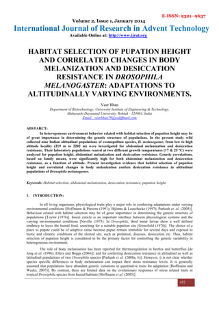 E-ISSN: 2321–9637
Volume 2, Issue 1, January 2014
International Journal of Research in Advent Technology
Available Online at: http://www.ijrat.org
452
HABITAT SELECTION OF PUPATION HEIGHT
AND CORRELATED CHANGES IN BODY
MELANIZATION AND DESICCATION
RESISTANCE IN DROSOPHILA
MELANOGASTER: ADAPTATIONS TO
ALTITUDINALLY VARYING ENVIRONMENTS.
Veer Bhan
Department of Biotechnology, University Institute of Engineering & Technology,
Maharashi Dayanand University, Rohtak - 124001, India
Email- veerbhan79@rediffmail.com
ABSTARCT:
In heterogeneous environment behavior related with habitat selection of pupation height may be
of great importance in determining the genetic structure of populations. In the present study wild
collected nine Indian altitudinal populations of cosmopolitan species, D. melanogaster, from low to high
altitude locality (219 m to 2202 m) were investigated for abdominal melanization and desiccation
resistance. Their laboratory populations reared at two different growth temperatures (17 & 25 ºC) were
analyzed for pupation height, abdominal melanization and desiccation resistance. Genetic correlations,
based on family means, were significantly high for both abdominal melanization and desiccation
resistance, as a function of altitude. Present investigation evidence that habitat selection of pupation
height and correlated changes in body melanization confers desiccation resistance in altitudinal
populations of Drosophila melanogaster.
Keywords: Habitat selection, abdominal melanization, desiccation resistance, pupation height.
1. INTRODUCTION:
In all living organisms, physiological traits play a major role in conferring adaptations under varying
environmental conditions [Hoffmann & Parsons (1991); Bijlsma & Loeschecke (1997); Parkash et. al. (2005)].
Behaviour related with habitat selection may be of great importance in determining the genetic structure of
populations [Toylor (1976)]. Insect cuticle is an important interface between physiological systems and the
varying environmental conditions [Neville (1975). In Drosophila, third instar larvae show a well defined
tendency to leave the humid food, searching for a suitable pupation site [Grossfield (1978)]. The choice of a
place to pupate could be of adaptive value because pupae remain immobile for several days and exposed to
biotic and climatic conditions of the elected site, such as predation, diseases, desiccation etc. Thus, habitat
selection of pupation height is considered to be the primary factor for controlling the genetic variability in
heterogeneous environment.
The role of body melanisation has been reported for thermoregulation in beetles and butterflies [de
Jong et al. (1996); Ellers and Boggs (2004)]; and for conferring desiccation resistance in altitudinal as well as
latitudinal populations of two Drosophila species [Parkash et al. (2008a, b)]. However, it is not clear whether
species specific differences in body melanisation can impact their stress resistance levels. It is generally
assumed that populations have abundant genetic variations in quantitative traits for adaptation [Hoffmann and
Weeks, 2007)]. By contrast, there are limited data on the evolutionary responses of stress related traits in
tropical Drosophila species from humid habitats [Hoffmann et al. (2003)].
 