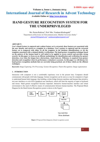 E-ISSN: 2321–9637
Volume 2, Issue 1, January 2014
International Journal of Research in Advent Technology
Available Online at: http://www.ijrat.org
21
HAND GESTURE RECOGNITION SYSTEM FOR
THE UNDERPRIVILEGED
Ms. Prerna Raikwar1
, Prof. Mrs. Vandana Khobragade2
“Department of Electronics & Telecommunication, Mumbai University (India)”
prerna2302@gmail.com1
vandanamotghare@gmail.com2
ABSTARCT:
User’s Hand Gesture is captured and a salient feature set is extracted; these features are associated with
the user identity and stored as a template in a database. User’s gesture is captured and the extracted
feature set is compared with either (i) all the templates in the database (identification), or (ii) the
templates associated with a claimed identity (verification). The hand gesture recognition technique based
on the pattern of the human hand is well suited to be applied to access control and provides strong
security. In this paper we focus on an efficient methodology for identification and verification for gesture
detection, even when the images have obstructions, visual noise.etc. Efficiency is acquired from gesture
detection and recognition when its performance evaluation is accurate. In this paper we will discuss few
hand gesture recognition methods that are currently being practised, out of those which are the efficient
techniques.
Keywords: Image Capturing; Pre-Processing; Gesture Recognition; Pattern Recognition; Image segmentation.
1. INTRODUCTION
Interaction with computers is not a comfortable experience even in the present time. Computers should
communicate with people with body language. Gesture recognition can be seen as a way for computers to begin
to understand human body language, thus building a richer bridge between machines and humans than primitive
text user interfaces or even GUIs (graphical user interfaces), which still limit the majority of input to keyboard
and mouse. Hand gesture recognition becomes important .Interactive human-machine interface and virtual
environment is the need of effective means of communication between human-machine. The Proposed Block
Diagram for the Hand Gesture Recognition system is shown in the Figure1
Figure 1 Proposed block diagram of hand recognition system
 