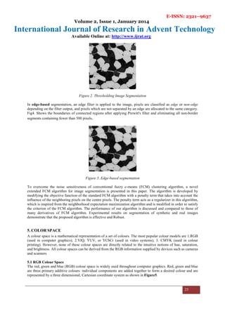 E-ISSN: 2321–9637
Volume 2, Issue 1, January 2014
International Journal of Research in Advent Technology
Available Online at: http://www.ijrat.org
23
Figure 2. Thresholding Image Segmentation
In edge-based segmentation, an edge filter is applied to the image, pixels are classified as edge or non-edge
depending on the filter output, and pixels which are not separated by an edge are allocated to the same category.
Fig4. Shows the boundaries of connected regions after applying Prewitt's filter and eliminating all non-border
segments containing fewer than 500 pixels.
Figure 3. Edge-based segmentation
To overcome the noise sensitiveness of conventional fuzzy c-means (FCM) clustering algorithm, a novel
extended FCM algorithm for image segmentation is presented in this paper. The algorithm is developed by
modifying the objective function of the standard FCM algorithm with a penalty term that takes into account the
influence of the neighboring pixels on the centre pixels. The penalty term acts as a regularizer in this algorithm,
which is inspired from the neighborhood expectation maximization algorithm and is modified in order to satisfy
the criterion of the FCM algorithm. The performance of our algorithm is discussed and compared to those of
many derivatives of FCM algorithm. Experimental results on segmentation of synthetic and real images
demonstrate that the proposed algorithm is effective and Robust.
5. COLOR SPACE
A colour space is a mathematical representation of a set of colours. The most popular colour models are 1.RGB
(used in computer graphics); 2.YIQ, YUV, or YCbCr (used in video systems); 3. CMYK (used in colour
printing). However, none of these colour spaces are directly related to the intuitive notions of hue, saturation,
and brightness. All colour spaces can be derived from the RGB information supplied by devices such as cameras
and scanners
5.1 RGB Colour Space
The red, green and blue (RGB) colour space is widely used throughout computer graphics. Red, green and blue
are three primary additive colours: individual components are added together to form a desired colour and are
represented by a three dimensional, Cartesian coordinate system as shown in Figure5.
 