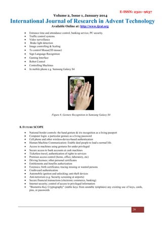 E-ISSN: 2321–9637
Volume 2, Issue 1, January 2014
International Journal of Research in Advent Technology
Available Online at: http://www.ijrat.org
26
• Entrance time and attendance control, banking service, PC security.
• Traffic control systems
• Video surveillance
• Brake light detection
• Image controlling & Scaling
• To control Mouse(3D mouse)
• Sign Language Recognition
• Gaming Interface
• Robot Control
• Controlling Machines
• In mobile phone e.g. Samsung Galaxy S4
Figure 8..Gesture Recognition in Samsung Galaxy S4
8. FUTURE SCOPE
• National border controls: the hand gesture & iris recognition as a living passport
• Computer login: a particular gesture as a living password
• Cell phone and other wireless-device-based authentication
• Human-Machine Communication- Enable deaf people to lead a normal life.
• Access to machines using gestures for under privileged
• Secure access to bank accounts at cash machines
• Ticketless travel; authentication of rights to services
• Premises access control (home, office, laboratory, etc)
• Driving licenses; other personal certificates
• Entitlements and benefits authorization
• Forensics; birth certificates; tracing missing or wanted persons
• Credit-card authentication
• Automobile ignition and unlocking; anti-theft devices
• Anti-terrorism (e.g. Security screening at airports)
• Secure financial transactions (electronic commerce, banking)
• Internet security; control of access to privileged information
• "Biometric-Key Cryptography" (stable keys from unstable templates) any existing use of keys, cards,
pins, or passwords
 