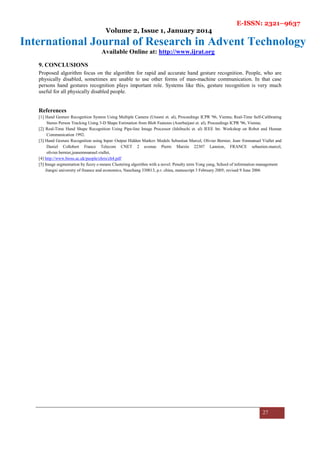 E-ISSN: 2321–9637
Volume 2, Issue 1, January 2014
International Journal of Research in Advent Technology
Available Online at: http://www.ijrat.org
27
9. CONCLUSIONS
Proposed algorithm focus on the algorithm for rapid and accurate hand gesture recognition. People, who are
physically disabled, sometimes are unable to use other forms of man-machine communication. In that case
persons hand gestures recognition plays important role. Systems like this, gesture recognition is very much
useful for all physically disabled people.
References
[1] Hand Gesture Recognition System Using Multiple Camera (Utsumi et. al), Proceedings ICPR '96, Vienna; Real-Time Self-Calibrating
Stereo Person Tracking Using 3-D Shape Estimation from Blob Features (Azerbaijani et. al), Proceedings ICPR '96, Vienna;
[2] Real-Time Hand Shape Recognition Using Pipe-line Image Processor (Ishibuchi et. al) IEEE Int. Workshop on Robot and Human
Communication 1992.
[3] Hand Gesture Recognition using Input–Output Hidden Markov Models Sebastian Marcel, Olivier Bernier, Jean–Emmanuel Viallet and
Daniel Collobert France Telecom CNET 2 avenue Pierre Marzin 22307 Lannion, FRANCE sebastien.marcel,
olivier.bernier,jeanemmanuel.viallet,
[4] http://www.bioss.ac.uk/people/chris/ch4.pdf
[5] Image segmentation by fuzzy c-means Clustering algorithm with a novel. Penalty term Yong yang, School of information management
Jiangxi university of finance and economics, Nanchang 330013, p.r. china, manuscript 3 February 2005; revised 9 June 2006
 