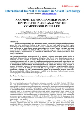 E-ISSN: 2321–9637
Volume 2, Issue 1, January 2014
International Journal of Research in Advent Technology
Available Online at: http://www.ijrat.org
1
A COMPUTER PROGRAMMED DESIGN
OPTIMISATION AND ANALYSIS OF
COMPRESSOR IMPELLER
G. Naga Malleshwar Rao1
, Dr. S.L.V. Prasad2
, Dr. S. Sudhakarbabu3
1, 2 – Professor of Mechanical Engineering, Shri Shirdi Sai Institute of Science and Engineering,
Anantapuramu
3-Professor of Mechanical Engineering, AVR&SVR College of Engineering & Technology, Kurnool
E-Mail id: nmgujjar@gmail.com, mallesh@teachers.org
ABSTRACT
Centrifugal compressors are most widely used in large capacity refrigeration and air conditioning
plants. Its other applications include in gas turbines for air craft applications, diesel engine
turbochargers, chemical and process industries, factory workshop air supplies etc. In refrigeration field
these are suitable for high specific volume refrigerants or low pressure stages. They have been used
commonly for R-11, R-12, R-113, R-500, R-717 and eco-friendly refrigerant R-134a. As it is a high speed
rotary machine, a large volume can be handled by it and therefore, found extremely suitable for large
capacity installations.
The centrifugal compressor stage consisting of an impeller, a vaneless space and/or a vane diffuser is
significantly influenced by the performance of impeller. Real flow is three dimensional, viscous, in
stationary and more complex to analyze. Scope of the present work is to design an impeller of a
centrifugal compressor used for a 400 ton capacity air-conditioning plant. Dimensions of the impeller are
estimated by developing a computer code based on the jet-wake theory. Pressure ratio and mass flow rate
of the refrigerants are arrived from the thermodynamic cycle analysis and these are taken as inputs to
estimate the impeller geometry. The vapor compression cycle calculations are performed for different
refrigerants such as R-12, R-500, R-134a and R-152a. An impeller for a 3.4 pressure ratio centrifugal
compressor is designed with R-12. The methodology is suitable for an impeller for any other application.
The present method is validated from geometry available in the literature. Predicted results are very
encouraging when compared with the existing design.
Key Words: Centrifugal compressors, eco-friendly refrigerant, vane diffuser, Jet-wake theory.
1. INTRODUCTION
The use of centrifugal compressor for refrigeration applications was made by Dr. Willis Carrier in 1920 [3]. As
it is a high speed rotary machine, a large volume can be handled by it. It is, therefore, found extremely suitable
for large capacity application. Centrifugal compressors require high tip speeds to develop the necessary pressure
ratio. The high tip speed is achieved by employing either a large diameter impeller or high rpm or both. Because
of large peripheral speeds, the velocities in general including the flow velocity are high. Also, there must be a
reasonable width of the shrouds to minimize friction and achieve high efficiency. Thus, because of the
sufficiently large flow area and large flow velocity, the minimum volume that can be handled by a centrifugal
compressor is about 50 cubic meters per minute. A single centrifugal compressor, therefore, can be designed for
a minimum capacity approximately of 250 TR with R 11 and 150 TR with R 113 for the purpose of air
conditioning. The centrifugal compressors are, therefore, used in large capacity installations in which the load
varies through a wide range [2].
The centrifugal compressor develops a compression ratio around 5:1 at about 3600 rpm. The speed of the
centrifugal compressor goes very high around 20,000 rpm. The high rpm reduces the size of the block
considerably. They are manufactured in the range of 35 to 10,000 ton capacity. They are most suitable for high
specific volume refrigerants or low-pressure stages since no lubrication difficulty arises in this case. They have
 