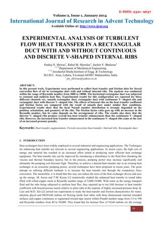 E-ISSN: 2321–9637
Volume 2, Issue 1, January 2014
International Journal of Research in Advent Technology
Available Online at: http://www.ijrat.org
59
EXPERIMENTAL ANALYSIS OF TURBULENT
FLOW HEAT TRANSFER IN A RECTANGULAR
DUCT WITH AND WITHOUT CONTINUOUS
AND DISCRETE V-SHAPED INTERNAL RIBS
Pankaj N. Shrirao1
, Rahul M. Sherekar2
, Sachin V. Bhalerao3
1 2 3
Department of Mechanical Engineering
1 2 3
Jawaharlal Darda Institute of Engg. & Technology
M.I.D.C. Area, Lohara, Yavatmal-445001 Maharashtra, India
1
pn_shrirao@yahoo.co.in
ABSTARCT:
In this present work, Experiments were performed to collect heat transfer and friction data for forced
convection flow of air in rectangular duct with and without internal ribs. The analysis was conducted
within the range of Reynolds number from 3000 to 18000. The horizontal rectangular duct was subjected
to constant and uniform heat flux. Experimental results for this configuration are reported for three
different channels viz., smooth rectangular duct, rectangular duct with continuous V- shaped ribs and
rectangular duct with discrete V- shaped ribs. The effects of internal ribs on the heat transfer coefficient
and friction factor are compared with the result of smooth duct under similar flow conditions.
Experimental results show that the local Nusselt number distribution is strongly depended on the
position, orientation, and geometry of the ribs. The friction factor ratio goes up with an increase in the
Reynolds number, but its value depends on the arrangement of ribs. The results also show that the
discrete V- shaped ribs produce overall less heat transfer enhancement than the continuous V- shaped
ribs. However, the increased heat transfer enhancement in the continuous V- shaped ribs came at the cost
of an increased pressure penalty.
Keywords: Heat transfer augmentation; Forced convection heat transfer; Internal ribs; Rectangular duct.
.
1. INTRODUCTION
Heat exchangers have been widely employed in several industrial and engineering applications. The Techniques
for enhancing heat transfer are relevant to several engineering applications. In recent years, the high cost of
energy and material has resulted in an increased effort aimed at producing more efficient heat exchange
equipment. The heat transfer rate can be improved by introducing a disturbance in the fluid flow (breaking the
viscous and thermal boundary layers), but in the process, pumping power may increase significantly and
ultimately the pumping cost becomes high. Therefore, to achieve a desired heat transfer rate in an existing heat
exchanger at an economic pumping power, several techniques have been proposed in recent years. The great
attempt on utilizing different methods is to increase the heat transfer rate through the compulsory force
convection. The meanwhile, it is found that this way can reduce the sizes of the heat exchanger device and save
up the energy. M. Sozen and T.M. Kuzay [1] numerically studied the enhanced heat transfer in round tubes
filled with rolled copper mesh at Reynolds number range of 5,000-19,000. With water as the energy transport
fluid and the tube being subjected to uniform heat flux, they reported up to ten fold increase in heat transfer
coefficient with brazed porous inserts relative to plain tube at the expense of highly increased pressure drop. Q.
Liao and M.D. Xin [2] carried out experiments to study the heat transfer and friction characteristics for water,
ethylene glycol and ISOVG46 turbine oil flowing inside four tubes with three dimensional internal extended
surfaces and copper continuous or segmented twisted tape inserts within Prandtl number range from 5.5 to 590
and Reynolds numbers from 80 to 50,000. They found that for laminar flow of VG46 turbine oil, the average
 