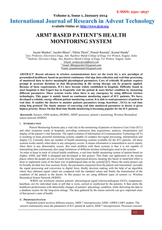 E-ISSN: 2321–9637
Volume 2, Issue 1, January 2014
International Journal of Research in Advent Technology
Available Online at: http://www.ijrat.org
113
ARM7 BASED PATIENT’S HEALTH
MONITORING SYSTEM
Jayant Mankar1
, Jayshri Bhute2
, Nikita Thool3
, Pranali Rasnala4
, Komal Handa5
1
Asst. Professor, Electronics Engg., Smt. Rajshree Mulak College of Engg. For Women, Nagpur, India
2-3
Students, Electonics Engg., Smt. Rajshree Mulak College of Engg. For Women, Nagpur, India
1
Email- sushjay@rediffmail.com
2
Email- Bhutejayshri19@gmail.com
3
Email- pranalirasnala18@gmail.com
ABSTRACT: Recent advances in wireless communications have set the track for a new paradigm of
personalized healthcare based on persistent continuous vital sign data collection and real-time processing
of monitored data to derive meaningful physiological parameters. Care of critically ill patient requires
prompt & accurate decisions so that life-protecting & life saving therapy can be properly applied.
Because of these requirements, ICUs have become widely established in hospitals. Difficulty found in
most hospitals is that Expert has to frequently visit the patient & asses his/her condition by measuring
different parameters. These systems works when there is any emergency by using different wireless
technologies. This paper is mainly based on continuous monitoring aspect of ICU patients. We have,
developed a reliable, energy efficient patient monitoring system. It is able to send parameters of patient in
real time. It enables the doctors to monitor patients parameters (temp, heartbeat , ECG) in real time
using http protocol The timely manner of conveying real time monitored parameter to doctor is given
highest priority. Hence On line Real time Health monitoring is becoming popular for the ICU patients.
Keywords: Sensors, GSM modem, ZIGBEE, ARM7 processor, patient’s monitoring, Wireless Biomedical
sensor network (WBSN)
I. INTRODUCTION
Patient Monitoring Systems play a vital role in the monitoring of patients in Intensive Care Units (ICU)
and other in-patient wards in hospitals, providing continuous data acquisitions, analysis, interpretation and
display of the patient’s vital functions. The rapid evolution of Information of Communication Technology (ICT)
is resulting in more powerful monitoring systems capable of complex bio-signal processing, interpretation and
display [1]. Currently there are number of health monitoring systems available for the ICU patients. All these
systems works mainly when there is any emergency occurs. It means information is transmitted to server mainly
when there is any abnormality occurs. But main problem with these systems is that it is not capable of
transmitting data continuously also range limitations of different wireless technologies used in the systems.
In order to keep in track of critical health conditions, a real time health monitoring system of patient based on
Zigbee, GSM, and SMS is designed and developed in this project. This finds vast application in the remote
places where the people are out of reach from the experienced doctors; keeping this factor in mind best effort is
done to implement some of the basic test of pathological data on the system[3][5]. Hence the entire project can
be broadly divided into four sections firstly, the parameters measured from the patient and transmitted, secondly
the signal processing and conversion to digital form; thirdly decision making with the help of an algorithm
where they obtained signal values are compared with the standard values and finally the transmission of the
condition of the patient to the doctor. In this project we are using different types of sensors i.e. Wireless
Biomedical Sensor Network (WBSN)
WBSN can wirelessly monitor patients’ physiological signal (electrocardiogram (ECG), temperature,
heartbeat, etc) by individual node or pill that is worn, carried or swallowed by the patients. It then alerts the
healthcare professionals with abnormally changes of patients’ physiology condition, while delivering the data to
a database system for the long-term storage. The data gathered by the sensor network can give important clues
of that person’s state of health.
II. PROPOSED SYSTEM
Projected system involves different sensors, ARM 7 microprocessor, GSM / GPRS UART modem .The
sensors continuously sense the parameters of ICU patient & send to ARM 7 microprocessor. Processor converts
 
