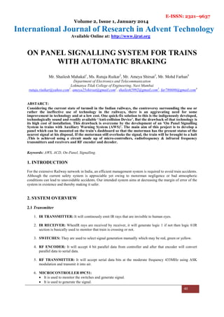 E-ISSN: 2321–9637
Volume 2, Issue 1, January 2014
International Journal of Research in Advent Technology
Available Online at: http://www.ijrat.org
40
ON PANEL SIGNALLING SYSTEM FOR TRAINS
WITH AUTOMATIC BRAKING
Mr. Shailesh Mahakal1
, Ms. Rutuja Ruikar2
, Mr. Ameya Shirsat3
, Mr. Mohd Farhan4
Department of Electronics and Telecommunication
Lokmanya Tilak College of Engineering, Navi Mumbai
rutuja.riuikar@yahoo.com1
, ameya25shirsat@gmail.com2
, shailesh5992@gmail.com3
, far786686@gmail.com4
ABSTARCT:
Considering the current state of turmoil in the Indian railways, the controversy surrounding the use or
rather the ineffective use of technology in the railways, there is an aggravating need for some
improvement in technology and at a low cost. One quick-fix solution to this is the indigenously developed,
technologically sound and readily available ‘Anti-collision Device’. But the drawback of that technology is
its high cost of installation. This drawback is overcome by the development of an ‘On Panel Signalling
System in trains with Auxiliary Warning System (AWS)’. The main aim of this project is to develop a
panel which can be mounted on the train’s dashboard so that the motorman has the present status of the
nearest signal at his disposal. If the motorman still overlooks the signal, the train will be brought to a halt
.This is achieved using a circuit made up of micro-controllers, radiofrequency & infrared frequency
transmitters and receivers and RF encoder and decoder.
Keywords: AWS, ACD, On-Panel, Signalling.
1. INTRODUCTION
For the extensive Railway network in India, an efficient management system is required to avoid train accidents.
Although the current safety system is appreciable yet owing to motorman negligence or bad atmospheric
conditions can lead to unavoidable accidents. Our intended system aims at decreasing the margin of error of the
system in existence and thereby making it safer.
2. SYSTEM OVERVIEW
2.1 Transmitter
1. IR TRANSMITTER: It will continously emit IR rays that are invisible to human eyes.
2. IR RECEIVER: WhenIR rays are received by receiver, it will generate logic 1 if not then logic 0.IR
section is basically used to monitor that train is crossing or not.
3. SWITCHES: They are used to select signal generation manually which may be red, green or yellow.
4. RF ENCODER: It will accept 4 bit parallel data from controller and after that encoder will convert
parallel data to serial data.
5. RF TRANSMITTER: It will accept serial data bits at the moderate frequency 433MHz using ASK
modulation and transmit it into air.
6. MICROCONTROLLER 89C51:
• It is used to monitor the switches and generate signal.
• It is used to generate the signal.
 
