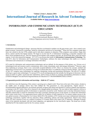 E-ISSN: 2321–9637
Volume 2, Issue 1, January 2014
International Journal of Research in Advent Technology
Available Online at: http://www.ijrat.org
176
INFORMATION AND COMMUNICATION TECHNOLOGY (ICT) IN
EDUCATION
N.Prasanna Kumar
Assistant Professor
Dept of Internationals Business Studies
Acharya Nagarjuna university Guntur-AP-522510
1. Introduction
Globalization and technological change—processes that have accelerated in tandem over the past twenty years—have created a new
global economy "powered by technology, fueled by information and driven by knowledge".1
When the first computers made their
entry into schools in the late 1970s, people used to talk about computers in education. With computers came printers, floppy disk
drives, canners and the first digital cameras. We began to use the term IT, or Information Technology, to describe computers and
these various peripheral devices. Then the internet arrived together with computer networks, the World Wide Web, email and search
engines. A new term entered the language – ICT. ICT is an acronym that stands for Information Communications Technology. The
term ICT, short for Information and Communication Technologies, embraces the many technologies that enable us to receive
information and communicate or exchange information with others.
ICTs stand for information and communication technologies and are defined, for the purposes of this primer, as a "diverse set of
technological tools and resources used to communicate, and to create, disseminate, store, and manage information."2
However, apart
from explaining an acronym, there is not a universally accepted definition of ICT. That is so, because the concepts, methods and
applications involved in ICT are constantly evolving on an almost daily basis. It is difficult to keep up with the changes - they happen
so fast. ICT comprise many technologies for capturing, interpreting, storing and transmitting information. The term ICT is plural,
referring to a great many technologies. To sum up, ICT is an all encompassing term that includes the full gamut of electronic tools by
means of which we gather, record and store information, and by means of which we exchange and distribute information to others.
(UNESCO Bangkok Asia and Pacific Regional Bureau for Education ICT TRANSFORMING EDUCATION) 3
2. Exponential growth in information and knowledge – Skills for 21st
century
Any child born since the beginning of this century is growing up in a digital world. Those born at the start of the century, already in
the middle years of primary school, have been dubbed the "Net generation" or, more descriptively, "digital natives". 4
Notwithstanding regional differences, governments generally recognize that along with national ICT policies students need education
or training in new ICT skills if they are to function in the changed global environment. The new kind of skills required is driven in
large part by the exponential growth of information in repositories around the world. Students need to develop information literacy
and other related skills to search for information from these seemingly unlimited sources on the internet, to evaluate this information
and to select wisely from it. An organization known widely for its analysis of skills required for 21st century student success in the
new global economy is Partnership for 21st Century Skills (P21).The members of P21 include most major multinational information
technology corporations, together with key education, library, publishing, industry and media organizations. Based in the United
States, P21 has a mission to serve as a catalyst to position 21 st century skills at the centre of K-12 education. Although US-based,
many of the materials developed, with only minor adaptation, are appropriate for the Asia-Pacific region. The broad sets of skills
identified by P21 that students need for the 21st century, namely:
 