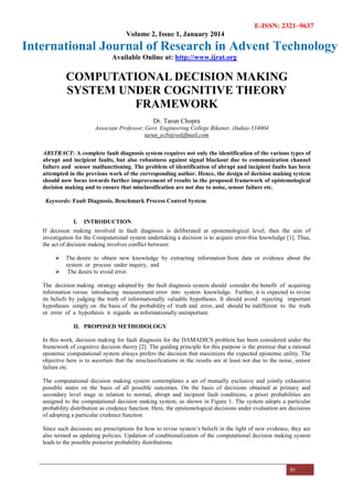 E-ISSN: 2321–9637
Volume 2, Issue 1, January 2014
International Journal of Research in Advent Technology
Available Online at: http://www.ijrat.org
91
COMPUTATIONAL DECISION MAKING
SYSTEM UNDER COGNITIVE THEORY
FRAMEWORK
Dr. Tarun Chopra
Associate Professor, Govt. Engineering College Bikaner, (India)-334004
tarun_ecb@rediffmail.com
ABSTRACT: A complete fault diagnosis system requires not only the identification of the various types of
abrupt and incipient faults, but also robustness against signal blackout due to communication channel
failure and sensor malfunctioning. The problem of identification of abrupt and incipient faults has been
attempted in the previous work of the corresponding author. Hence, the design of decision making system
should now focus towards further improvement of results in the proposed framework of epistemological
decision making and to ensure that misclassification are not due to noise, sensor failure etc.
Keywords: Fault Diagnosis, Benchmark Process Control System
I. INTRODUCTION
If decision making involved in fault diagnosis is deliberated at epistemological level; then the aim of
investigation for the Computational system undertaking a decision is to acquire error-free knowledge [1]. Thus,
the act of decision making involves conflict between:
The desire to obtain new knowledge by extracting information from data or evidence about the
system or process under inquiry, and
The desire to avoid error.
The decision making strategy adopted by the fault diagnosis system should consider the benefit of acquiring
information versus introducing measurement error into system knowledge. Further, it is expected to revise
its beliefs by judging the truth of informationally valuable hypotheses. It should avoid rejecting important
hypotheses simply on the basis of the probability of truth and error, and should be indifferent to the truth
or error of a hypothesis it regards as informationally unimportant.
II. PROPOSED METHODOLOGY
In this work, decision making for fault diagnosis for the DAMADICS problem has been considered under the
framework of cognitive decision theory [2]. The guiding principle for this purpose is the premise that a rational
epistemic computational system always prefers the decision that maximizes the expected epistemic utility. The
objective here is to ascertain that the misclassifications in the results are at least not due to the noise, sensor
failure etc.
The computational decision making system contemplates a set of mutually exclusive and jointly exhaustive
possible states on the basis of all possible outcomes. On the basis of decisions obtained at primary and
secondary level stage in relation to normal, abrupt and incipient fault conditions, a priori probabilities are
assigned to the computational decision making system, as shown in Figure 1. The system adopts a particular
probability distribution as credence function. Here, the epistemological decisions under evaluation are decisions
of adopting a particular credence function.
Since such decisions are prescriptions for how to revise system’s beliefs in the light of new evidence, they are
also termed as updating policies. Updation of conditionalization of the computational decision making system
leads to the possible posterior probability distributions.
 