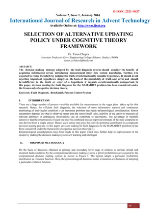 E-ISSN: 2321–9637
Volume 2, Issue 1, January 2014
International Journal of Research in Advent Technology
Available Online at: http://www.ijrat.org
98
SELECTION OF ALTERNATIVE UPDATING
POLICY UNDER COGNITIVE THEORY
FRAMEWORK
Dr. Tarun Chopra
Associate Professor, Govt. Engineering College Bikaner, (India)-334004
tarun_ecb@rediffmail.com
ABSTARCT:
The decision making strategy adopted by the fault diagnosis system should consider the benefit of
acquiring information versus introducing measurement error into system knowledge. Further, it is
expected to revise its beliefs by judging the truth of informationally valuable hypotheses. It should avoid
rejecting important hypotheses simply on the basis of the probability of truth and error and should
be indifferent to the truth or error of a hypothesis it regards as informationally unimportant. In
this paper, decision making for fault diagnosis for the DAMADICS problem has been considered under
the framework of cognitive decision theory.
Keywords: Fault Diagnosis, Benchmark Process Control System
I. INTRODUCTION
There are a large number of process variables available for measurement in the sugar plant taken up for this
research. Hence, for efficient fault diagnosis, the selection of more informative sensors and continuous
monitoring of their health condition is an important problem that needs epistemological consideration. Sensor
uncertainty depends on what is observed rather than the sensor itself. Also, inability of the sensor to measure all
relevant attributes or ambiguous observations can all contribute to uncertainty. The advantage of multiple
sensors is that the observations of each one may be combined into an improved estimate of the state compared to
one derived from a single sensor. Hence, each sensor may play the role of a potential contributor to a composite
decision making process. In this paper, decision making for fault diagnosis for the DAMADICS problem[1] has
been considered under the framework of cognitive decision theory[2-3].
Epistemological considerations have been made in this paper which may further help in improvement of the
results by making the decision making system self learning and intelligent
II. PROPOSED METHODLOGY
On the basis of decisions obtained at primary and secondary level stage in relation to normal, abrupt and
incipient fault conditions by the computational decision making system, a priori probabilities are assigned to the
computational decision making system, as shown in Figure 1. The system adopts a particular probability
distribution as credence function. Here, the epistemological decisions under evaluation are decisions of adopting
a particular credence function.
 
