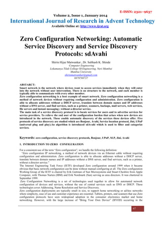 E-ISSN: 2321–9637
Volume 2, Issue 1, January 2014
International Journal of Research in Advent Technology
Available Online at: http://www.ijrat.org
67
Zero Configuration Networking: Automatic
Service Discovery and Service Discovery
Protocols: sdAvahi
Shirin Hijaz Matwankar , Dr. Subhash K. Shinde
Computer Engineering
Lokamanya Tilak College Of Engineering, Navi Mumbai
Mumbai University
shirinmatwankar@gmail.com
8879788737
ABSTARCT:
Smart network is the network where devices want to access services immediately when they will enter
into the network without user intervention. There is no structure to the network, and each member is
typically able to communicate with every other member.
Zero configuration networking is a best example of smart network. Zero configuration networking is a
method of network devices without requiring configuration and administration. Zero configuration is
able to allocate addresses without a DHCP server, translate between domain names and IP addresses
without a DNS server, and find services, such as a printer, scanners, backups, mail servers, web services,
file servers and instant messaging ; without a director service.
The main task of a service discovery protocol is to locate services for users and to advertise services for
service providers. To relieve the end user of the configuration burden that arises when new devices are
introduced in the network. These enable automatic discovery of the services these devices offer. Five
protocols of service discovery are studied which are Bonjour, Avahi, Service location protocol, Jini, UPnP
(universal plug and play).An algorithm is introduced sdAvahi which is used to filter and categorize
services.
Keywords: zero configuration, service discovery protocols, Bonjour, UPnP, SLP, Jini, Avahi
1. INTRODUCTION TO ZERO CONFIGURATION
For a consistent use of the term “Zero configuration”, we handle the following definition:
“Zero configuration IP networking, a method of network devices via an Ethernet cable without requiring
configuration and administration. Zero configuration is able to allocate addresses without a DHCP server,
translate between domain names and IP addresses without a DNS server, and find services, such as a printer,
without a director service.”
The Internet Engineering Task Force (IETF) developed Zero configuration around 1999 when it became
obvious that basic network configuration can be done without manual configuring at all. The Zero configuration
Working Group of the IETF is chaired by Erik Guttman of Sun Microsystems and Stuart Cheshire from Apple
Computer, with Thomas Narten (IBM) and Erik Nordmark (Sun) serving as area directors. It was chartered in
September 1999.
Zero Configuration Networking is a set of technologies used together to allow for automated network
configuration of devices and services, without the use of central services such as DNS or DHCP. These
technologies cover Addressing, Name Resolution and Service Discovery.
Zero configuration deployments are typically small in size, to support home networking or ad-hoc networks
where simplicity, ease of use and customer experience are essential. Tablets, printers, and scanners that use Zero
configuration protocols have seen widespread adoption in the consumer electronics market and home
networking. However, with the large increase of “Bring Your Own Device” (BYOD) occurring in the
 