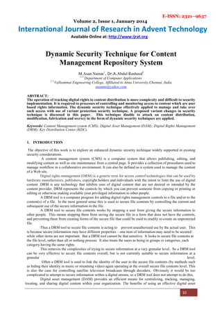 E-ISSN: 2321–9637
Volume 2, Issue 1, January 2014
International Journal of Research in Advent Technology
Available Online at: http://www.ijrat.org
10
Dynamic Security Technique for Content
Management Repository System
M.Asan Nainar1
, Dr.A.Abdul Rasheed2
1 2
Department of Computer Applications
1 2
Valliammai Engineering College, Affiliated to Anna University,Chennai, India
asanms@yahoo.com
ABSTRACT:
The operation of tracking digital rights to content distribution is more complexity and difficult to security
implementation. It is required to processes of controlling and monitoring access to content which are user
based rights information. The dynamic security technique effectively applied to manage and take over
such access with use of variant protection security technique. A proposed variant changes in security
technique is discussed in this paper. This technique disable to attack on content distribution,
modification, fabrication and secrecy in the form of dynamic security techniques are applied.
Keywords: Content Management system (CMS); Digital Asset Management (DAM); Digital Rights Management
(DRM); Key Distribution Center (KDC).
1. INTRODUCTION
The objective of this work is to explore an enhanced dynamic security technique widely supported in existing
security considerations.
A content management system (CMS) is a computer system that allows publishing, editing, and
modifying content as well as site maintenance from a central page. It provides a collection of procedures used to
manage workflow in a collaborative environment. It can also be defined as a system used to manage the content
of a Web site.
Digital rights management (DRM) is a generic term for access control technologies that can be used by
hardware manufacturers, publishers, copyright holders and individuals with the intent to limit the use of digital
content .DRM is any technology that inhibits uses of digital content that are not desired or intended by the
content provider. DRM represents the controls by which you can prevent someone from copying or printing or
editing or otherwise making available your privileged information to other people.
A DRM tool is a computer program for adding digital rights management controls to a file and/or to the
content(s) of a file. In the most general sense this is used to secure file contents by controlling the current and
subsequent use of the secure information in the file.
A DRM tool to secure file contents works by stopping a user from giving the secure information to
other people. This means stopping them from saving the secure file in a form that does not have the controls,
and preventing them from creating forms of the secure file that could be used to readily re-create an unprotected
file.
Thus a DRM tool to secure file contents is acting to prevent unauthorized use by the actual user. This
is because secure information may have different properties – one item of information may need to be secured
while other items are not important. But a DRM tool cannot be that sensitive. It looks to secure file contents at
the file level, rather than all or nothing process. It also treats the users as being in groups or categories, each
category having the same rights.
This removes the complexities of trying to secure information at a very granular level. So a DRM tool
can be very effective to secure file contents overall, but is not currently suitable to secure information at a
granular level.
Often a DRM tool is used to link the identity of the user to the secure file contents (by methods such
as hiding their identity in music or streaming video) again operating at the overall secure file contents level. This
is also the case for controlling satellite television broadcasts through decoders. Obviously it would be too
complicated to attempt to secure information within a digital stream, so a DRM tool does not attempt to do this.
Digital asset management (DAM) provides an efficient means for centralizing, tracking, managing,
locating, and sharing digital content within your organization. The benefits of using an effective digital asset
 