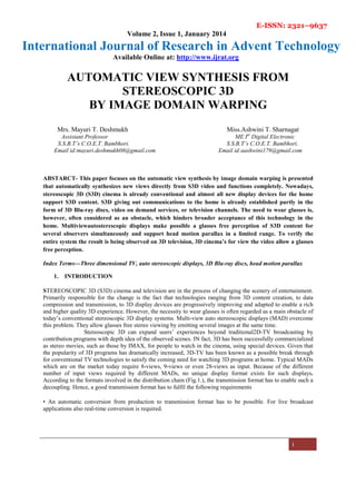 E-ISSN: 2321–9637
Volume 2, Issue 1, January 2014
International Journal of Research in Advent Technology
Available Online at: http://www.ijrat.org
i
AUTOMATIC VIEW SYNTHESIS FROM
STEREOSCOPIC 3D
BY IMAGE DOMAIN WARPING
Mrs. Mayuri T. Deshmukh Miss.Ashwini T. Sharnagat
Assistant Professor ME Ist
Digital Electronic
S.S.B.T’s C.O.E.T. Bambhori. S.S.B.T’s C.O.E.T. Bambhori.
Email id:mayuri.deshmukh08@gmail.com Email id:aashwini179@gmail.com
ABSTARCT- This paper focuses on the automatic view synthesis by image domain warping is presented
that automatically synthesizes new views directly from S3D video and functions completely. Nowadays,
stereoscopic 3D (S3D) cinema is already conventional and almost all new display devices for the home
support S3D content. S3D giving out communications to the home is already established partly in the
form of 3D Blu-ray discs, video on demand services, or television channels. The need to wear glasses is,
however, often considered as an obstacle, which hinders broader acceptance of this technology in the
home. Multiviewautosterescopic displays make possible a glasses free perception of S3D content for
several observers simultaneously and support head motion parallax in a limited range. To verify the
entire system the result is being observed on 3D television, 3D cinema’s for view the video allow a glasses
free perception.
Index Terms—Three dimensional TV, auto stereoscopic displays, 3D Blu-ray discs, head motion parallax
1. INTRODUCTION
STEREOSCOPIC 3D (S3D) cinema and television are in the process of changing the scenery of entertainment.
Primarily responsible for the change is the fact that technologies ranging from 3D content creation, to data
compression and transmission, to 3D display devices are progressively improving and adapted to enable a rich
and higher quality 3D experience. However, the necessity to wear glasses is often regarded as a main obstacle of
today’s conventional stereoscopic 3D display systems. Multi-view auto stereoscopic displays (MAD) overcome
this problem. They allow glasses free stereo viewing by emitting several images at the same time.
Stereoscopic 3D can expand users’ experiences beyond traditional2D-TV broadcasting by
contribution programs with depth idea of the observed scenes. IN fact, 3D has been successfully commercialized
as stereo movies, such as those by IMAX, for people to watch in the cinema, using special devices. Given that
the popularity of 3D programs has dramatically increased, 3D-TV has been known as a possible break through
for conventional TV technologies to satisfy the coming need for watching 3D programs at home. Typical MADs
which are on the market today require 8-views, 9-views or even 28-views as input. Because of the different
number of input views required by different MADs, no unique display format exists for such displays.
According to the formats involved in the distribution chain (Fig.1.), the transmission format has to enable such a
decoupling. Hence, a good transmission format has to fulfil the following requirements
• An automatic conversion from production to transmission format has to be possible. For live broadcast
applications also real-time conversion is required.
 