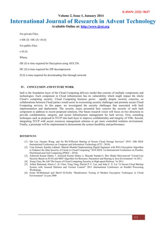 E-ISSN: 2321–9637
Volume 2, Issue 1, January 2014
International Journal of Research in Advent Technology
Available Online at: http://www.ijrat.org
112
For private Files:
t=DE (f) +DC (f) +D (f)
For public Files:
t=D (f)
Where,
DE (f) is time required for Decryption using AES 256.
DC (f) is time required for ZIP decompression
D (f) is time required for downloading files through network.
IV. CONCLUSION AND FUTURE WORK
IaaS is the foundation layer of the Cloud Computing delivery model that consists of multiple components and
technologies. Each component in Cloud infrastructure has its vulnerability which might impact the whole
Cloud’s computing security. Cloud Computing business grows rapidly despite security concerns, so
collaborations between Cloud parties would assist in overcoming security challenges and promote secure Cloud
Computing services. In this paper, we investigated the security challenges that associated with IaaS
implementation and deployment. The security issues presented here concern the security of each IaaS
component in addition to recent proposed solutions. Our future research vision will focus on two directions to
provide confidentiality, integrity, and secure Infrastructure management for IaaS service. First, extending
techniques such as proposed in TCCP into IaaS layer to improve confidentiality and integrity of VMs. Second,
integrating TCCP with secure resources management schemes to get more controlled isolation environment.
Finally, a prototype will be implemented to demonstrate the system feasibility and performance.
REFERENCES
[1] Qin Liu, Guojun Wang, and Jie Wu“Efficient Sharing of Secure Cloud Storage Services” 2010 .10th IEEE
International Conference on Computer and Information Technology (CIT - 2010).
[2] Uma Somani, Kanika Lakhani, Manish Mundra“Implementing Digital Signature with RSA Encryption Algorithm
to Enhance the Data Security of Cloud in Cloud Computing” 2010 IEEE 1st International Conference on Parallel,
Distributed and Grid Computing (PDGC - 2010).
[3] Ashutosh Kumar Dubey 1, Animesh Kumar Dubey 2, Mayank Namdev3, Shiv Shakti Shrivastava4 “Cloud-User
Security Based on R SA and MD5 Algorithm for Resource Attestation and Sharing in Java Environment “in 2011.
[4] Xiang Tana, Bo Aib“The Issues of Cloud Computing Security in High-speed Railway “in 2011.
[5] Arthur Rahumed, Henry C. H. Chen, Yang Tang, Patrick P. C. Lee, and John C. S. Lui “A Secure Cloud Backup
System with Assured Deletion and Version Control” 2011 International Conference on Parallel Processing
Workshops.
[6] Eman M.Mohamed and Sherif EI-Etriby “Randomness Testing of Modem Encryption Techniques in Cloud
Environment” in year 2008
 