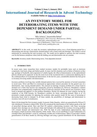 E-ISSN: 2321–9637
Volume 2, Issue 1, January 2014
International Journal of Research in Advent Technology
Available Online at: http://www.ijrat.org
86
AN INVENTORY MODEL FOR
DETERIORATING ITEMS WITH TIME
DEPENDENT DEMAND UNDER PARTIAL
BACKLOGGING
Milu Acharya1
, Smrutirekha Debata2
1
Department of Mathematics, SOA University, Bhubaneswar, Odisha
Email:milu_acharya@yahoo.com
2
Research Scholar, Department of Mathematics, Utkal University, Bhubaneswar, Odisha
Email:smruti_math@yahoo.com
ABSTRACT- In this work, we study the inventory replenishment policy over a fixed planning period for a
deteriorating item having a deterministic demand pattern with a linear trend and shortages. The model is solved
analytically by minimizing the total inventory cost. The model can be applied to optimize the total inventory
cost for the business enterprises where both the holding cost and deterioration rate are constant.
Keywords: Inventory model, Deteriorating items, Time-dependent demand
1. INTRODUCTION
In recent years, many researchers have studied inventory models for perishable items such as electronic
components, food items, drugs and fashion goods. In many real life situations such as failure of batteries as they
age, spoilage of foodstuffs, and evaporation of volatile liquids, the effect of determination on the replenishment
policies should not be neglected. In fact the stock level of the inventoried item is continuously depleting due to
the combined effects of its demand and deterioration. In the last few years, considerable attention has been given
to inventory lot-sizing models with deterioration.
Inventory problems involving time variable demand patterns have received the attention of several researchers
in recent years. Silver and Meal [1] constructed an approximate solution procedure for the general case of a
deterministic, time varying demand pattern. The classical no-shortage inventory problem for a linear trend in
demand over a finite time horizon was analytically solved by Donaldson [2]. However, Donaldson’s solution
procedure was computationally complicated. Silver [3] derived a heuristic for the special case of positive, linear
trend in demand and applied it to the problem Donaldson. Ritchie [4] obtained an exact solution, having the
simplicity of the EOQ formula, for Donaldson’s problem for linear, increasing demand. Mitra et al. [5]
presented a simple procedure for adjusting the economic order quantity model for the cases of increasing or
decreasing linear trend in demand. In all these models, the possibilities of shortages and deterioration in
inventory were left out of consideration.
Harris [6] developed the first inventory model, Economic Order Quantity, which was generalized by Wilson [7]
who introduced a formula to obtain EOQ. Witin [8] considered the deterioration of the fashion goods at the end
of prescribed shortage period. Dave and Patel [9] studied a deteriorating inventory with linear increasing
demand when shortages are not allowed. Ghare and Schrader [10] addressed the inventory lot-sizing problem
with constant demand and deterioration rate. With the help of some mathematical approximations, they
developed a simple Economic Order Quantity, EOQ, model. Then, Covert and Philip [11] and Tadikamalla [12]
extended Ghare and Schrader’s work by considering variable rate of deterioration. Shah [13] provided a further
generalization of all these models by allowing shortages and using a general distribution for the deterioration
 