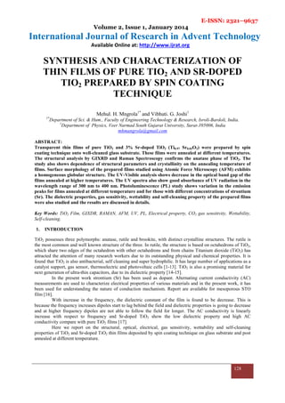 E-ISSN: 2321–9637
Volume 2, Issue 1, January 2014
International Journal of Research in Advent Technology
Available Online at: http://www.ijrat.org
128
SYNTHESIS AND CHARACTERIZATION OF
THIN FILMS OF PURE TIO2 AND SR-DOPED
TIO2 PREPARED BY SPIN COATING
TECHNIQUE
Mehul. H. Mngrola1*
and Vibhuti. G. Joshi1
1*
Department of Sci. & Hum., Faculty of Engineering Technology & Research, Isroli-Bardoli, India.
1
Department of Physics, Veer Narmad South Gujarat University, Surat-395006, India
mhmangrola@gmail.com
ABSTRACT:
Transparent thin films of pure TiO2 and 3% Sr-doped TiO2 (Ti0.97 Sr0.03O2) were prepared by spin
coating technique onto well-cleaned glass substrate. These films were annealed at different temperatures.
The structural analysis by GIXRD and Raman Spectroscopy confirms the anatase phase of TiO2. The
study also shows dependence of structural parameters and crystallinity on the annealing temperature of
films. Surface morphology of the prepared films studied using Atomic Force Microscopy (AFM) exhibits
a homogeneous globular structure. The UV-Visible analysis shows decrease in the optical band gap of the
films annealed at higher temperatures. The UV spectra also show good absorbance of UV radiation in the
wavelength range of 300 nm to 400 nm. Photoluminescence (PL) study shows variation in the emission
peaks for films annealed at different temperature and for those with different concentrations of strontium
(Sr). The dielectric properties, gas sensitivity, wettability and self-cleaning property of the prepared films
were also studied and the results are discussed in details.
Key Words: TiO2 Film, GIXDR, RAMAN, AFM, UV, PL, Electrical property, CO2 gas sensitivity, Wettability,
Self-cleaning.
1. INTRODUCTION
TiO2 possesses three polymorphs: anatase, rutile and brookite, with distinct crystalline structures. The rutile is
the most common and well known structure of the three. In rutile, the structure is based on octahedrons of TiO2,
which share two edges of the octahedron with other octahedrons and from chains Titanium dioxide (TiO2) has
attracted the attention of many research workers due to its outstanding physical and chemical properties. It is
found that TiO2 is also antibacterial, self cleaning and super hydrophilic. It has large number of applications as a
catalyst support, gas sensor, thermoelectric and photovoltaic cells [1-13]. TiO2 is also a promising material for
next generation of ultra-thin capacitors, due to its dielectric property [14-15].
In the present work strontium (Sr) has been used as dopant. Alternating current conductivity (AC)
measurements are used to characterize electrical properties of various materials and in the present work, it has
been used for understanding the nature of conduction mechanism. Report are available for mesoporous STO
film [16].
With increase in the frequency, the dielectric constant of the film is found to be decrease. This is
because the frequency increases dipoles start to lag behind the field and dielectric properties is going to decrease
and at higher frequency dipoles are not able to follow the field for longer. The AC conductivity is linearly
increase with respect to frequency and Sr-doped TiO2 show the low dielectric property and high AC
conductivity compare with pure TiO2 films [17].
Here we report on the structural, optical, electrical, gas sensitivity, wettability and self-cleaning
properties of TiO2 and Sr-doped TiO2 thin films deposited by spin coating technique on glass substrate and post
annealed at different temperature.
 